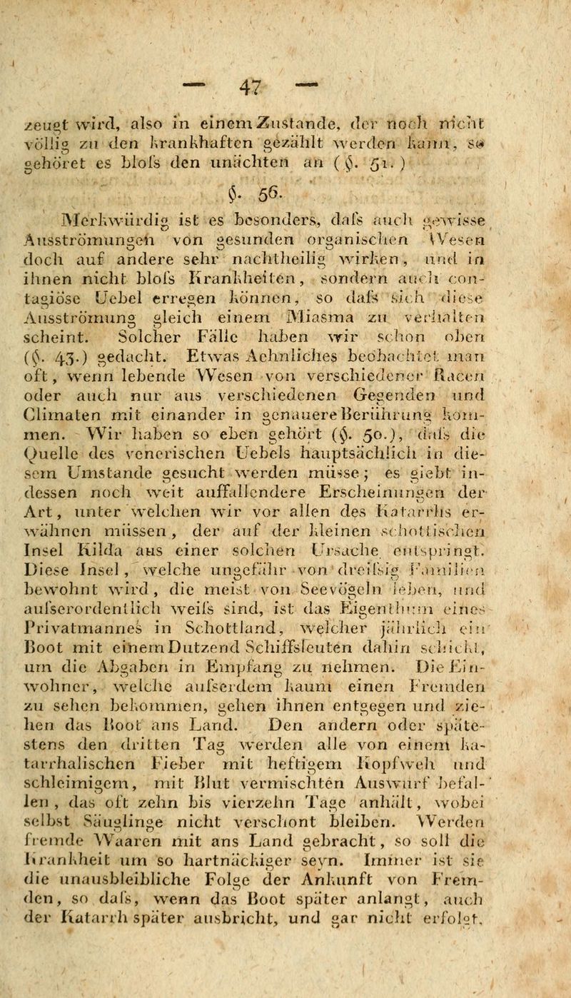 zeupt wird, also in einem Zustande, ilev noch m'cnfc völlig zu den Ivrankhaften gezahlt werden kann, S(^ oehöret es Llol's den unachten an ( ^. 51.) ^V 56. Mcrhw-iirdig ist es besonders, dals aucli i^e-^yisse, Ausströmungen von i^esunden oröanisclien ^Vesen doch auf andere sehr nachtheilig wirken, and in ihnen nicht blois Krankheiten, sondern aucli con- tagiösc ÜeLel erregen können, so dals sich diese Ausströmung gleich einem Miasma zu verlialten scheint. Solcher Falle haben wir sc hon oben i^' 43-) gedacht. Etwas Aehnliche^ beöhachict: man oft, wenn lebende Wesen von verschiedener Racen oder auch nur aus verschiedenen Gegenden und Cliinaten mit einander in genauere Berührung kom- men. Wir liaben so ehen gehört (^. 50.), dai's die Quelle des venerischen Uebels hauptsächlich in die- sem Umstände gesucht werden müsse; es giebt in- dessen noch weit aufildlendere Erscheinungen der Art, unter welchen wir vor allen des Katarrhs er- ^vahncn müssen, der auf der kleinen scliotf isclicn Insel Kilda aus einer solciien Ursache, entspringt. Diese Insel, welche ungefa'lu^ von dreifsig l'jniilirn bewohnt wird, die meist von Seevögehi ieben, und auiserordenliich weifs sind, ist das EigenHiKm eines Privatmannes in Schottland, welcher jälirüch ein Boot mit eitlem Dutzend Schiffsfeuten dahin schicki, um die Abgaben in Emjjfang zu nehmen. Die Ein- wohner, \velchc aufserdem kaum einen Fremden zu sehen bekommen, gehen ihnen entgegen und zie- lien das lioot ans Land. Den andern oder späte- stens den dritten Ta^ Averden alle von einem ka- tairhalischen Fieber mit Pieftigern Kopfweh imd schleimigem, mit Klut vermischten Auswurf ])efal-' len , das oft zehn bis vierzehn Tage anhält, wobei selbst Säuglinge nicht verschont bleiben. Werden fiemde Waaren mit ans Land gebracht, so soll die Krankheit um so hartnäckiger seyn. Immer ist sie die unausbleibliche Folge der Ankunft von Frem- den, so dafs, wenn das Boot später anlangt, auch der Katarrh später ausbricht, und gar nicht erfolgt.