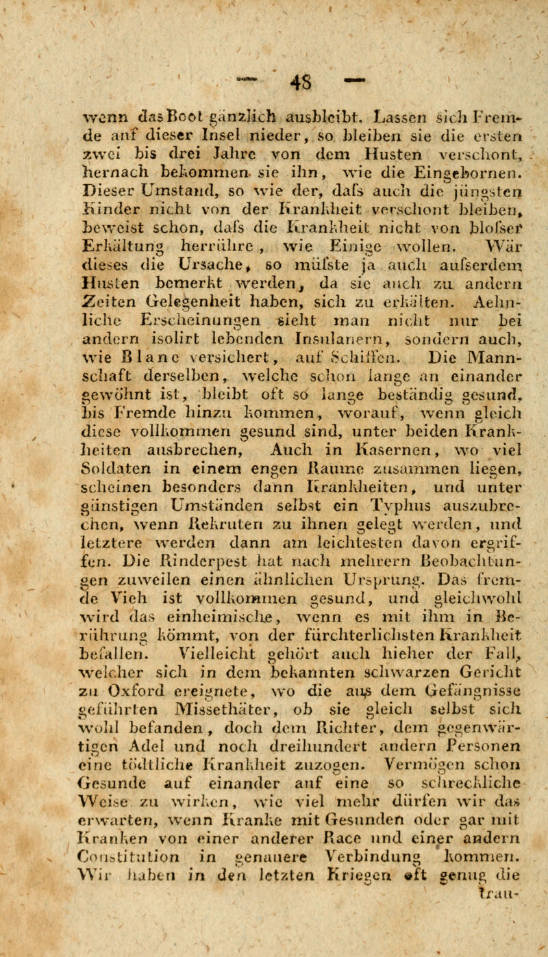 wenn das Boot ganzlich ausbleibt. Lassen slchP'rem- de anf dieser Insel nieder, so bleiben sie die ersten zwei bis drei Jahre von dem Husten verschont, hernach bekommen sie ihn, ^vie die Eingcbornen. Dieser Umstand, so wie der, dafs auch die jüngsten Jiinder nicht von der KranUieit verschont bleiben, beweist schon, dafs die Kranl\heit nicht von blolsei* Erluiltuno herrühre , wie Eini<ie wollen. War dieses die Ursache^ so miilste ja auch aufserdem Husten bemerkt werden^ da sie auch zu, andern Zeiten Gelegenheit haben, sich zu erhalten. Aelm- lichc Erscheinungen sieht man nicht nur bei andern isolirt lebenden Insulanern, sondern auch, wie Blane versichert, auf SchüFcn. Die Mann- schaft derselben, welche schon lange an einander gewöhnt ist, bleibt oft so lansie beständi« «esund, bis Fremde hinzu kommen, w^orauf, wenn gleich diese vollkommen gesund sind, unter beiden Krank- heiten ausbrechen. Auch in Kasernen, wo viel Soldaten in einem engen Räume zusammen liegen, scheinen besonders dann Krankheiten, und unter günstigen Umstanden selbst ein Typhus auszubre- chen, wenn Kekruten zu ihnen gelegt ^verden, und letztere werden dann am leichtesten davon ergrif- fen. Die Rinderpest hat nach mehrern Beobachtun- gen zuweilen einen ahn liehen Ursprung. Das frem- de Vieh ist voUkorwimen gesund, und gleichwohl wnrd das einheimische, wenn es mit ihm in Be- rührung kömmt, von der fürchterlichsten Krankheit befallen. Vielleicht gehört auch hieher der Fall^ welcher sich in dem bekannten schwarzen Gericht zu Oxford ereignete, wo die au^ dem Gefängnisse iieführten Missethäter, ob sie bleich selbst sich wohl befanden, doch dem Richter, dem gegenwär- tigen Adel und noch dreihundert andern Personen eine tödtliehe Krankheit zuzogen. Vermögen schon Gesunde auf einander auf eine so schreckliche Weise zu wirken, wie viel mehr dürfen wir das erwarten, wenn Kranke mit Gesunden oder gar mit Kranken von einer andet-er Race und einer andern CofjfttituLion in genauere Verbindung kommen. Wir iiabtn in den letzten Kriegen «ft geruig die trau-