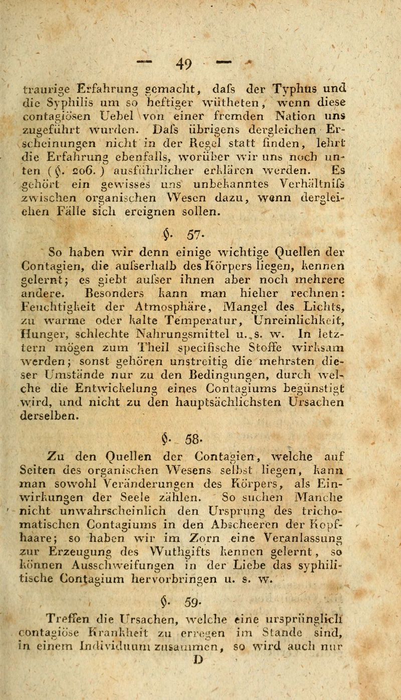 traurige Erfahrung gcmaclit, dafs der Typhus und die S\ phih's um so heftiger wiitheten , Avcnn diese contagiö'sen Uehel von einer fremden Nation uns zugeführt wurden. Dafs übrigens dergleichen Er- scheinungen nicht in der Regel statt finden, lehrt die Erfahrung ebenfalls, worüber wir uns nach un- ten (^. co6. ) ausführlicher erldärcn wx^rden. Es gehört ein gesvisses uns unbekanntes Verhältnifs zwischen organischen Wesen dazu, Wönn derglei- chen Fälle sich ereignen sollen. $. 57. So haben wir denn einige wichtige Quellen der Contagien, die aufserhalb des Körpers liegen, Kennen gelernt j es gieht aufser ihnen aber noch mehrere andere. Besonders kann man hieher rechnen: Feuchtigkeit der Atmosphäre, Mangel des Lichts, zu warme oder halte Temperatur, Ünreinlichkeit, Hunger, schlechte Nahrungsmittel u...s. w. In letz- tern mögen zum Theil specifische Stoffe wirhsani werden; sonst gehören unstreitig die mehrsten die- ser Umstände nur zu den Bedingungen, durch wel- che die Entwickeluno eines Conta^iums be^ünsti«t w:ird, und nicht zu den hauptsächlichsten Ursachen derselben. $. 58. Zu den Quellen der Contagierr, welche auf Seiten des organischen Wesens selbst liegen, kann man sowohl Veränderungen des Körpers, als Ein-' Wirkungen der Seele zählen. So suclien Manche nicht unwahrscheinlich den Ursprung des tricho- matischen Contagiums in den Abscheeren der Kopf- haare; so haben wir im Zorn eine Veranlassung zur Erzeugung des Wuthgifts kennen gelernt, so köanen Ausschweifungen in der Liebe das syphili- tische Contagium hervorbringen u. s. w. $. 59- Treffen die Ursachen, welche eine urspriinglicli contagiöse Krankheit zu crr^v^en im Stande sind, in einem Inrlividuurn zusauuncn, so wird auch nvix^ D
