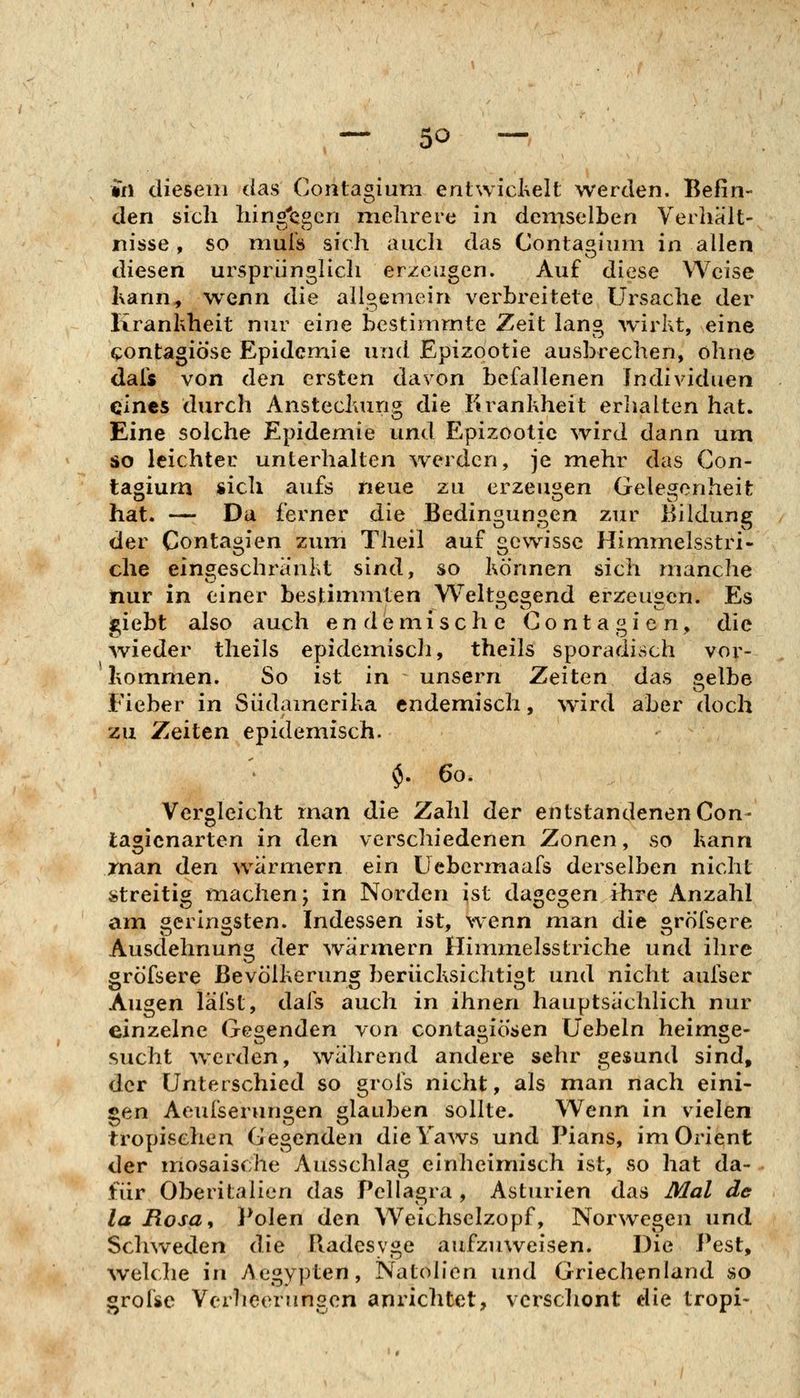 in diesem das Contagium entwickelt werden. Befin- den sich hingegen mehrere in demselben Verhält- nisse, so mufs sich auch das Contagium in allen diesen ursprünglicli erzeugen. Auf diese Weise Kann, wenn die allgemein verbreitete Ursache der Kranhheit nur eine bestimmte Zeit lang wirkt, eine contagiöse Epidemie und Epizootie ausbrechen, ohne dals von den ersten davon befallenen Individuen eines durch Anstecluing die Krankheit erlialten hat. Eine solche Epidemie und Epizootie wird dann um so leichter unterhalten werden, je mehr das Con- tagium sich aufs neue zu erzeugen Gelegenheit hat. — Da ferner die Bedingungen zur Bildung der Contagien zum Theil auf gewisse Himmelsstri- che eingeschränkt sind, so können sich manche nur in einer bestimmten Weltgcgend erzeugen. Es giebt also auch endemische Contagien, die wieder tlieils epidemisch, theils sporadisch vor- liommen. So ist in unsern Zeiten dcis gelbe Fieber in Südamerika endemisch, wird aber doch zu Zeiten epidemisch. $. 60. Vergleicht man die Zahl der entstandenen Con- tagicnarten in den verschiedenen Zonen, so kann rnan den wärmern ein Uebermaafs derselben nicht streitig machen; in Norden ist dagegen fhre Anzahl am ocilnösten. Indessen ist, wenn man die «röTsere Ausdehnuno der Avärmern Himmelsstriche und ihre gröfsere Bevölkerung berücksichtigt und nicht aufser Augen lälst, dafs auch in ihnen hauptsächlich nur einzelne Gegenden von contagiösen Üebeln heimge- sucht w^erden, während andere sehr gesund sind, der Unterschied so grois nicht, als man nach eini- gen Aeufserungen glauben sollte. Wenn in vielen tropischen Gegenden dieYaws und Plans, im Orient der mosaische Ausschlag einheimisch ist, so hat da- für Oberitalien das Pellagra , Asturien das Mal de la Rosa, Idolen den Weichselzopf, Norwegen und Schweden die Radesyge aufzuweisen. Die Pest, \velche in Aegypten, Natolien und Griechenland so grolse Verlicerungen anrichtet, verschont die tropi-
