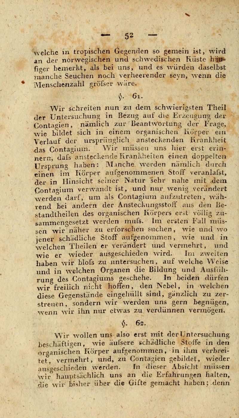 welche in tropischen Gegenden so gemein ist> wird an der norwegischen und schwedischen Kiistc h^^ fioer heinerht, als bei uns, und es würden daselbst manche Seuchen noch verheex^ender seyn, wenn die IMenschenzahl groTser wäre. ^. 61. Wir schreiten nun zu dem schwierigsten Theil der Untersuchung in Bezug auf die Erzeugung der Conta<^ien, nämlich zur Beantw^'ortung der Frage, wie bildet sich in einem organischen Körper ein Verlauf der ursprünglich ansteckendön Kranhheit xlas Contagium. Wir müssen ims hier erst erin- nern, dais^ ansteckende Krankheiten einen doppelten Ursprung haben: Manche werden nämlich drirch einen im Körper aufgenommenen Stoff veranlafst, der in Hinsicht seiner Natur sehr nahe mit dem Conta^iinn verwandt ist, und nur w^enig verändert werden darf, um als Contagium aufzutreten, wäh- i-end bei andern der AnsteckungsstoiT aus den Be- standtheilen des organischen Körpers er->t völlig zu- sammengesetzt werden mufs. Im ersten Fall müs- sen wir'näher zu erforschen suchen, wie und wo jener schädhche Stoff aufgenommen, wie und in welchen Theilen er verändert und vermehrt, und wie er wieder ausgeschieden wird. Im zweiten haben wir blofs zu untersuchen, auf welche Weise und in welchen Organen die Bildung und Ausfüh- rung des Contagiums geschehe. In beiden dürfen wir freilich nicht hoffen, den Nebel, in welchen diese Ge^^enstände eingehüllt sind, gänzlich zu zer- streuen,^sondern wir werden uns gern begnügen, wenn wir ihn nur etwas zu verdünnen vermögen. $. 62. Wir wollen uns also erst mit der Untersuchung beschäftigen, \vie äufsere schädliche Stoffe in den or^^anischen Körper aufgenommen, in ihm verbrei- tet, vermehrt, und, zu Contagien gebildet, wieder aus'oeschieden werden. In dieser Absiclit müssen wir hauptsächlich uns an die Erfahrungen halten, die wir bisher über die Gifte gemacht haben ^ denn