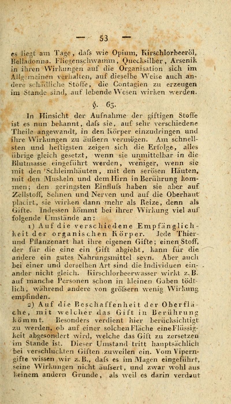 es Hegt am Tage, dafs wie Opium, Kirschlorbeerol, Belladonna. Fiicgensclnvamm, Quechsilber, Arsenik in ihren Wirkungen auf die Organisation sich im Allgemeinen verlialten, auf dieselbe Weise auch an- dere scha'dliclie Stoffe, die Contagien zu erzeugen im Stande sind, auf lebende Wesen wirken werden. $. 63. In Hinsicht der Aufnalime der giftigen Stojfle ist es nun bekannt, dafs sie, auf sehr verschiedene Theile angewandt, in den Kc)r}3er einzudringen und ilu^e Wirkungen zu aufsern vermögen. Am schnell- sten und heftigsten zeis^en sich die Erfok^e, alles übrii^e bleich gesetzt, wenn sie unmittelbar in die lilutmasse eingeführt werden, weniger, wenn sie mit den Schleimhäuten, mit den serösen Häuten, mit den Muskeln und dem Hirn in Berührung kom- men; den geringsten Einflufs haben sie aber auf Zeilstoff, Sehnen und Nerven und auf die Oberhaut placirt, sie wirken dann mehr als Reize, denn als Gifte. Indessen kömmt bei ihrer Wirkung^ viel auf folgende Umstände an: 1) Auf die verschiedene Empfänglich- heit der organischen Körper. Jede Thier- und Pflanzenart hat ihre eigenen Gifte; einen Stoff, der für die eine ein Gift abgiebt, kann fiir die andere ein gutes Nahrungsmittel seyn. Aber aucli bei einer und derselben Art sind die Individuen ein- ander nicht gleich. Kirschlorbeerwasser w^irkt z.B. auf manche Personen schon in kleinen Gaben tödt- lieh, während andere von gröfsern wenig Wirkunii empfinden. 2) Auf die Beschaffenheit der Obcrflä che, mit welcher das Gift in Berühruniz kömmt. Besonders verdient hier berücksichtigt zu werden, ob auf einer solchen Fläche eineFlüssig- keit abgesondert wird, welche das Gift zu zersetzen im Stande ist. Dieser Umstand tritt hauptsächlich bei verschluckten Giften zuweilen ein. Vom Vipern- gifte wissen wir z.B., dals es im Magen eingeführt, seine Wirkungen nicht äufsert, und zwar wolil aus keinem andern Grunde, als weil es darin verdaut