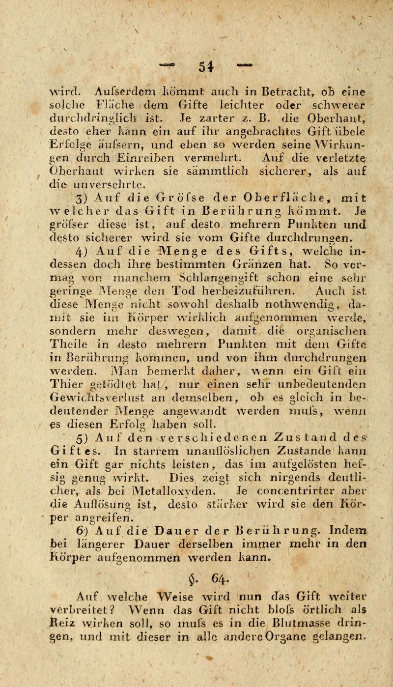 wird. Aulserdcm hömnit auch in Betracht, oB eine solche Fläche dem Gifte leichter oder schwerer durclidrin^licli ist. Je zarter z. B. die Oberhaut, desto eher kann ein auf ihr angebrachtes Gift iibele Erfolge aufsern, und eben so werden seine Wirkun- gen durch Einreiben vermelirt. Auf die verletzt^ Oberhaut wirken sie sämmtiich sicherer, als auf die unverselrrte. 3) Auf die Gröfse der Oberfläche, mit ^v eich er das Gift in Berührung höninit. Je grölser diese ist, auf desto mehrern Punkten und desto sicherer wird sie vom Gifte durchdrungen. 4) A u f d i e Menge des Gifts, ^velche in- dessen doch ihre bestimmten Gränzen hat. So vcr- mao von manchem Schlanoen^ift schon eine selir ßerin^e Men^e den Tod herbeizuführen. Auch ist diese Menge nicht sowohl deshalb noth\vendig, da- nüt sie im Körper wirklich aufgenommen werde, sondern mehr deswegen, damit die orc^anisclien Theile in desto mehrern Punkten nüt dem Gifte in Berührung kommen, und von ihm durchdrungen werden. Man bemerkt daher, %\enn ein Gift ein Thier getödtet hat, nur einen sehr unbedeutenden Gewichtsverlust an demselben, ob es gleich in be- deutender Menge angewandt werden nnifs, wenn es diesen Erfolg haben soll. 5) Auf den verschiedenen Zustand des Giftes. In starrem unauilöslichen Zustande kann ein Gift gar nichts leisten, das im aufgelösten lief- sio oenu« wirkt. Dies zcis>t sich nii^^ends deutli« eher, als bei Metalloxvden. Je concentrirter aber die Auflösung ist, desto stärker wird sie den Kör- per angreifen. 6) Auf die Dauer der Berührung. Indem bei längerer Dauer derselben im^er mehr in den Körper aufgenommen werden kann, $. 64. Auf welche Weise wird nun das Gift weiter verbreitet? Wenn das Gift nicht blofs örtlich als JReiz wirken soll, so muis es in die Blutmasse drin- gen, und mit dieser in alle andere Organe gelangen.