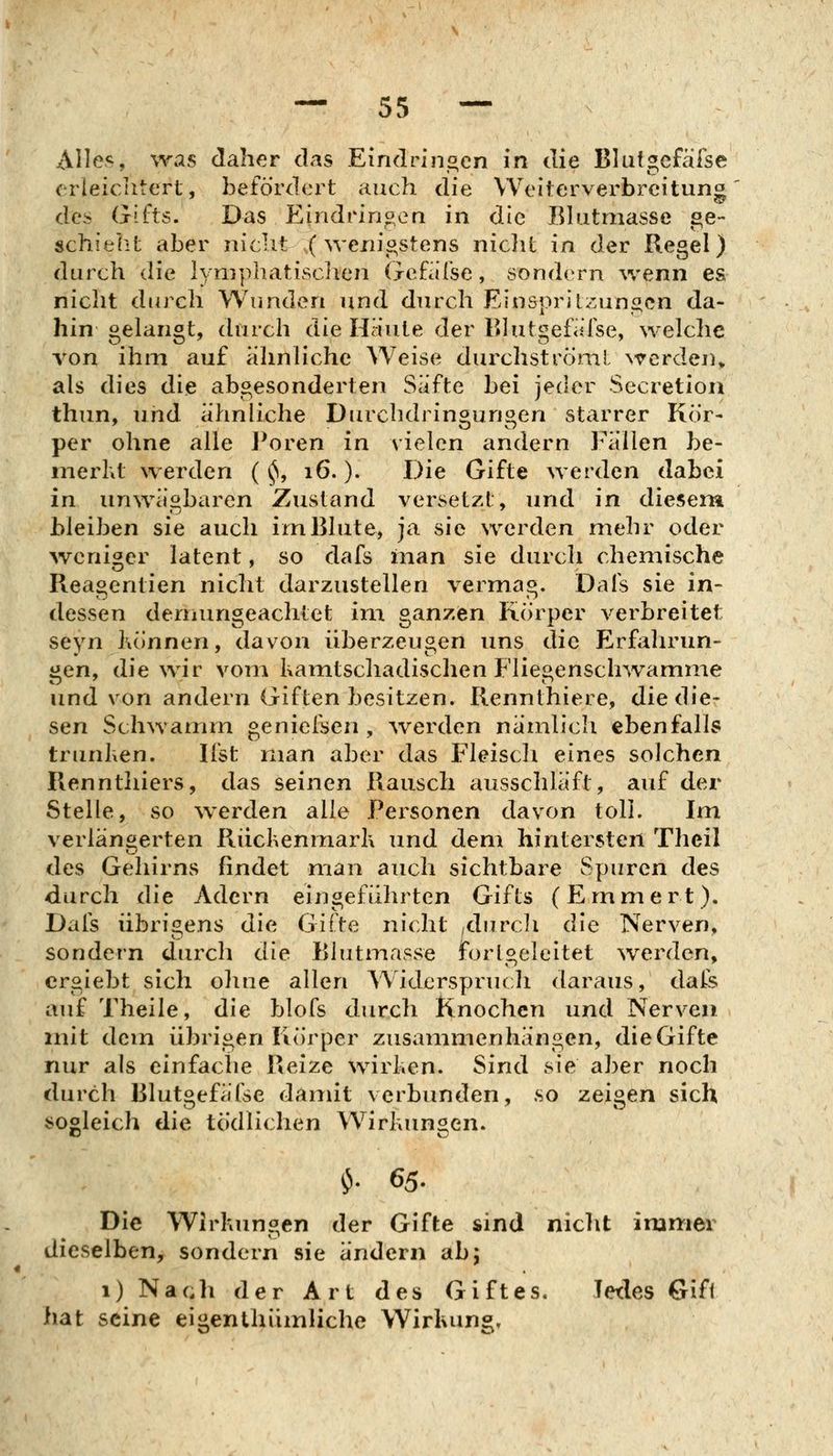 Alles, was daher das Eindringen in die Blutgcfäfse erleiciitert, befördert auch die Weiterverbreitung des Gifts. Das Eindringen in die Bh.itmasse se- schiebt aber nicht ;(wenigstens niclit in der Regel) durch die lynipliatischen (jefafse, sondern \venn es nicht durch Wunden und durch Einspritzungen da- hin gelangt, durch die Haute der Bhitgefiilse, welche von ihm auf ähnliche Weise durchströni! werden^ als dies die abgesonderten Säfte bei jech^r Secretion thun, und ähnliche Durchdringungen starrer Kör- per ohne alle Poren in vielen andern Fällen be- nierht werden ( ^, 16.). Die Gifte werden dabei in unwägbaren Zustand versetzt, und in diesena bleiben sie auch irnBlute, ja sie werden mehr oder ^veniger latent, so dafs inan sie durch chemische Reagentien nicht darzustellen vermag. Dais sie in- dessen dernungeachtet im ganzen Körper verbreitet seyn Können, davon überzeugen uns die Elrfalirun- gen, die wir vom Kamtschadischen Fliegensclnvamme und von andern Giften besitzen. Rennthiere, diedie- sen Schwamm geniefsen , ^verden nämlich ebenfalls trunKen. Ifst man aber das Fleiscli eines solchen Rennthiers, das seinen Rausch ausschläft, auf der Stelle, so werden alle Personen davon toll. Im verlängerten FiiicKenmarK und dem hintersten Theil des Gehirns findet man auch sichtbare Spuren des durch die Adern eingeführten Gifts (Emmert). Dafs übrigens die Gifte nicht ,durcli die Nerven, sondern durch die Biutmasse forlgeleitet ^verden, ergiebt sich oline allen Widerspruch daraus, dafs auf Theile, die blofs durch Knochen und Nerven mit dem übrigen Körper zusammenhängen, die Gifte nur als einfache Reize wirKen. Sind sie aber noch durch Blutgefäfse danüt verbunden, so zeigen sich sogleich die tödlichen WirKungen. ^. 65. Die WirKungen der Gifte sind niclit immer dieselben, sondern sie ändern ab5 1) Nach der Art des Giftes. Jedes Gift hat seine eigenthümliche Wirkung,