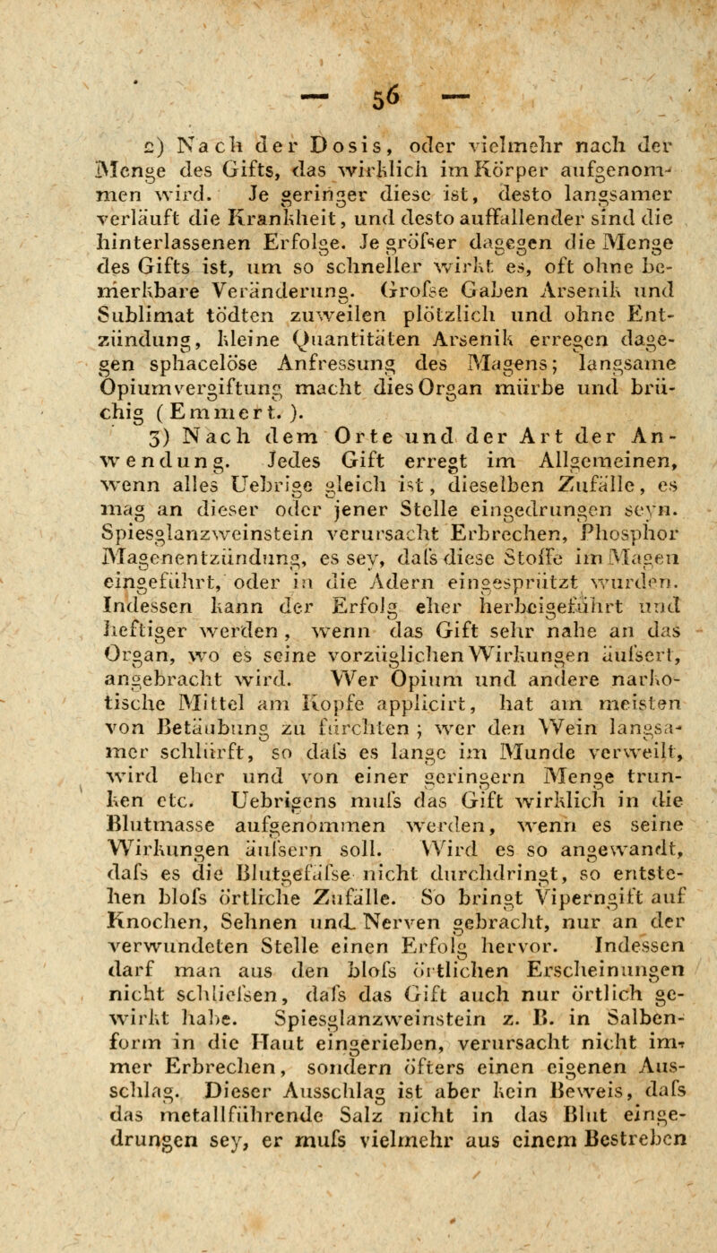 c) Nach der Dosis, oder vielmehr nach der IMcnge des Gifts, das ^virhlich im Körper aufgenonv nien wird. Je geringer diese ist, desto langsamer verläuft die Krankheit, und desto auffallender sind die hinterlassenen Erfols^e. Je «röfser da^e^en die Men^e des Gifts ist, um so schneller v/irkt es, oft ohne be- merkbare Veränderung. Grofse Gaben Arsenik und Sublimat tö'dten zuweilen plötzlich und ohne P2nt- ziindung, kleine Quantitäten Arsenik erregen dage- gen sphacelöse Anfressung des Magens; langsame Opium vergiftung macht dies Organ mürbe und brü- chig (Emmert. ). 3) Nach dem Orte und der Art der An- wendung. Jedes Gift erregt im Allgemeinen, wenn alles Uebrige gleich ist, dieselben Zufälle, es mag an dieser oder jener Stelle eingedrungen seyn. Spiesglanzweinstein verursacht Erbrechen, Phosphor Magenentzündung, es sey, dafs diese Stoffe im Magen eingeführt, oder in die Adern eingesprützt v/urden. Indessen kann der Erfblg eher herbeigeführt und heftiger werden , wenn das Gift sehr nahe an das Organ, w^o es seine vorzügliclien Wirkungen äufsert, angebracht wird. Wer Opium und andere narko- tische Mittel am Kopfe applicirt, hat am meisten von Betäubung zu fürchten ; wer den Wein langsa- mer schlürft, so dafs es lange im Munde verweilt, würd eher und von einer geringern Menge trun- ken etc. Uebrigens mufs das Gift wirklich in die Blutmasse aufgenommen w^erden, \venn es seine Wirkungen äufsern soll. Wird es so angewandt, dafs es die Blut»efäfse nicht durchdringt, so entste- hen blofs örtliche Zufälle. So bringt Viperngift auf Knochen, Sehnen uncL Nerven gebraclit, nur an der verwundeten Stelle einen Erfolg hervor. Indessen darf man aus den blofs örtlichen Erscheinungen nicht schlicfsen, dafs das Gift auch nur örtlich ge- ^virkt habe. Spiesglanzweinstein z. B. in Salben- form in die Haut eingerieben, verursacht nicht im-t mer Erbrechen, sondern öfters einen eigenen Aus- schlag. Dieser Ausschlag ist aber kein Beweis, dafs das metallführende Salz nicht in das Blut einge- drungen sey, er mufs vielmehr aus einem Bestreben