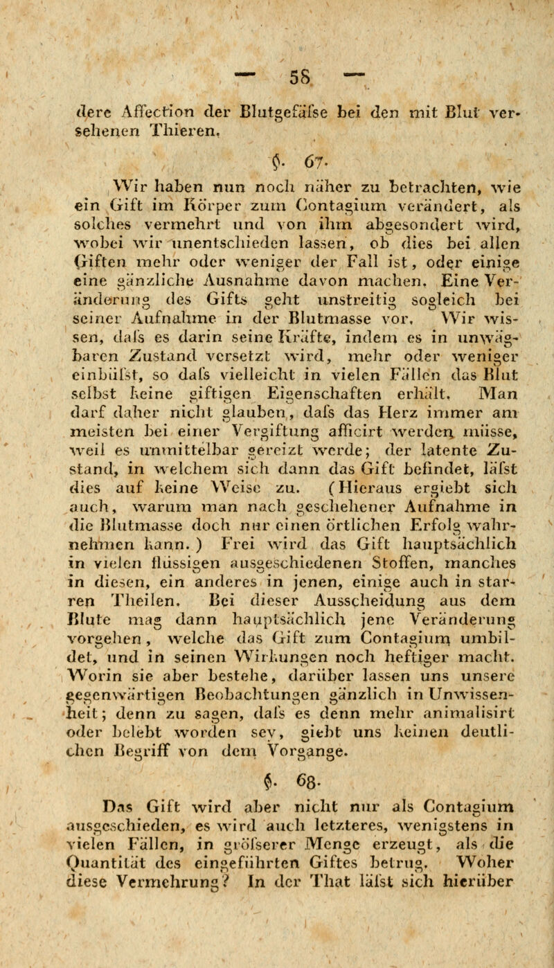 r sehenen Tliieren. dere Aflx^ction der Blutgefälse bei den mit Blut ver« Wir haben nun noch näher zu betrachten, wie ein Gift im Körper zum Contagium verändert, als solches vermehrt und von ihm abgesondert wird, w^obei Avir unentschieden lassen, ob dies bei allen (jiften mehr oder weniger der Fall ist, oder einige eine gänzliche Ausnahme davon machen. Eine Ver- änderuno des Gifts 2,eht unstreitig sooleich bei seiner Aufnahme in der Blutmasse vor. Wir wis- sen, dals es darin seine Kräfte, indem es in unwäg- baren Zustand versetzt %vird, mehr oder ^veniger einbiifst, so dafs vielleicht in vielen Fällen das Blut selbst heine «iftiaen Eigenschaften erhält. Man darf daher nicht glauben, dafs das Herz immer am meisten bei einer Vergiftung afficirt werden müsse, w^eil es unmittelbar gereizt ^verde; der latente Zu- stand, in w elchem sich dann das Gift befindet, läfst dies auf heine Weise zu. (Hieraus ergiebt sich auch, warum man nach geschehener Aufnahme in die Blutmasse doch nur einen örtlichen Erfolg wahr- nehmen kann. ) Frei \vird das Gift hauptsächlich in vielen flüssigen ausgeschiedenen Stoffen, manches in diesen, ein anderes in jenen, einige auch in star- ren Theilen. Bei dieser Ausscheidung aus dem Blute mag dann hauptsächlich jene Veränderung vorgehen , Avelche das Gift zum Contagiurn umbil- det, und in seinen Wirbungen noch heftiger macht. Worin sie aber bestehe, darüber lassen uns unsere gegenwärtigen Beobachtungen gänzlich in Unw^issen- heit; denn zu sagen, dafs es denn mehr animalisirt oder belebt \vorden sey, giebt uns Keinen deutli- chen Begriff von dem Vorgange. $. 68- Das Gift wird aber nicht nur als Contagium ausgeschieden, es wird auch letzteres, wenigstens in vielen Fällen, in grölsercr Menge erzeugt, als che Quantität des eingeführten Giftes betrug. Woher diese Vermehrung? In der That läfst sich hierüber