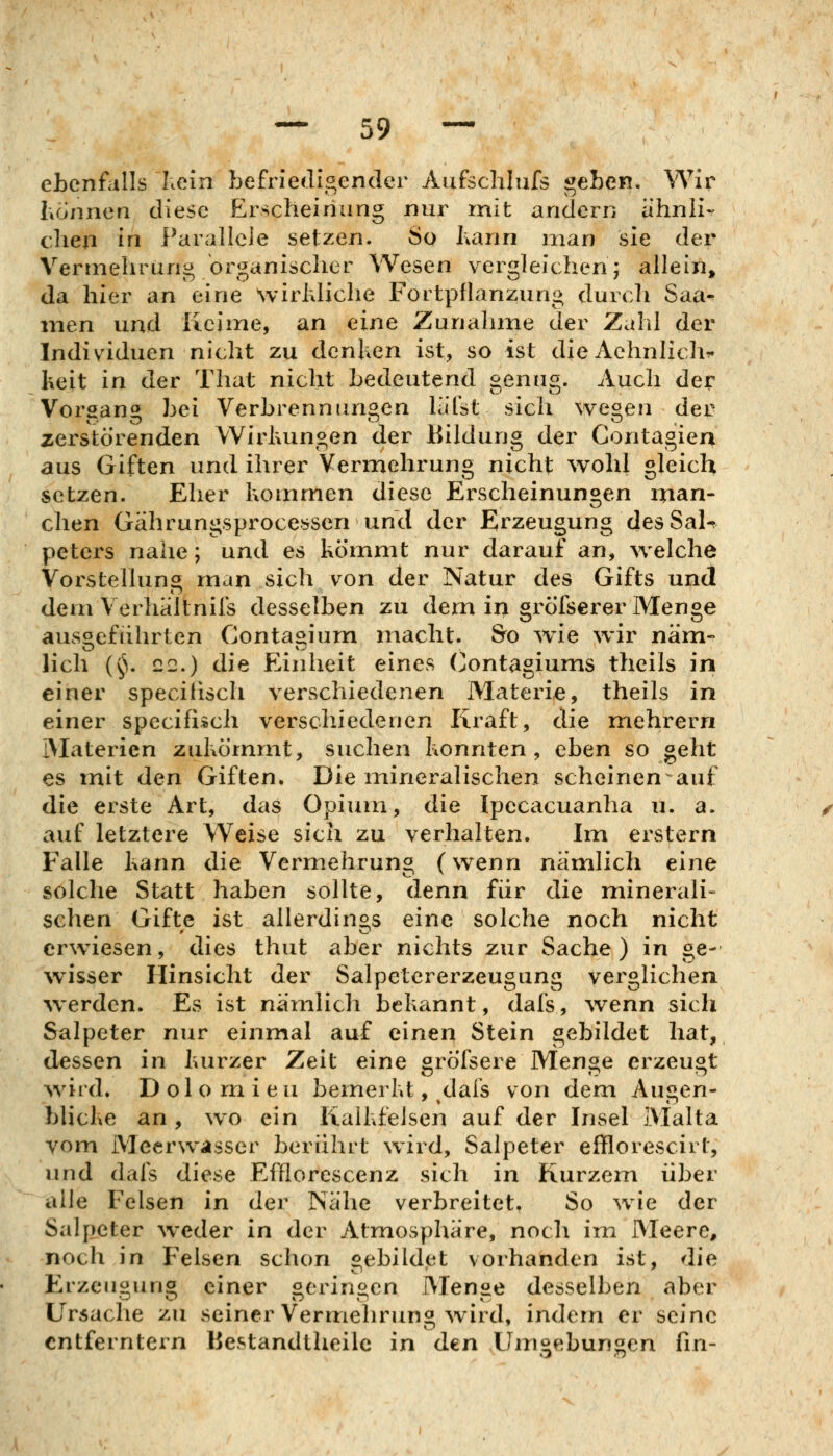 ebenfalls hein befriedigender Aufschlufs ^eben. Wir hönnen diese Erscheinung nur mit andern ähnli- chen in Parallele setzen. So J;ann man sie der Vermehrung organischer Wesen vergleichen; allein, da hier an eine Nvirhliche Fortpflanzung durch Saa^ men und Keime, an eine Zunahme der Zahl der Individuen nicht zu dcnUen ist, so ist die Aehnlich^ Iteit in der That nicht bedeutend genug. Auch der Vorgang bei Verbrennungen liitst sich wegen der zerstörenden Wirluingen der Bildung der Contagiea aus Giften und ihrer Vermehrung nicht wohl gleich setzen. Eher kommen diese Erscheinungen man- chen Gährungsprocesseri und der Erzeugung des Sal^ pctcrs nahe; und es kömmt nur darauf an, welche Vorstellung man sich von der Natur des Gifts und dem Verhaltnifs desselben zu dem in gröfserer Menge ausgeführten Conta^ium macht. &o wie wir näm- lieh {§, 22.) die Einheit eines Contagiums theils in einer speciiisch verschiedenen Materie, theils in einer specifi»ch verschiedenen Kraft, die mehrern Materien zukömmt, suchen konnten, eben so geht es mit den Giften. Die mineralischen scheinen auf die erste Art, das Opium, die Ipecacuanha u. a. auf letztere Weise sich zu verhalten. Im erstem Falle kann die Vermehrung (wenn nämlich eine solche Statt haben sollte, denn für die minerali- schen Gifte ist allerdinos eine solche noch nicht erwiesen, dies thut aber nichts zur Sache) in ge- wisser Hinsicht der Salpetcrerzeugang verglichen werden. Es ist nämlich bekannt, dafs, ^venn sich Salpeter nur einmal auf einen Stein gebildet hat, dessen in kurzer Zeit eine gröfsere Menge erzeugt wird. D ol o rn i eu bemerkt, dais von dem Augen- blicke an, wo ein Kaikfelsen auf der Insel Malta vom Meerwasser berührt wird, Salpeter efflorescirt, und dafs diese Efflorescenz sich in Kurzem über alle Felsen in der Nähe verbreitet. So wie der Salpeter weder in der Atmosphäre, noch im Meere, noch in Felsen schon «ebildet vorhanden ist, die Erzeugung einer geringen Menge desselben aber Ursache zu seiner Vermehrung Avird, indem er seine entferntem liestandtheilc in den Umoebuncn fm-