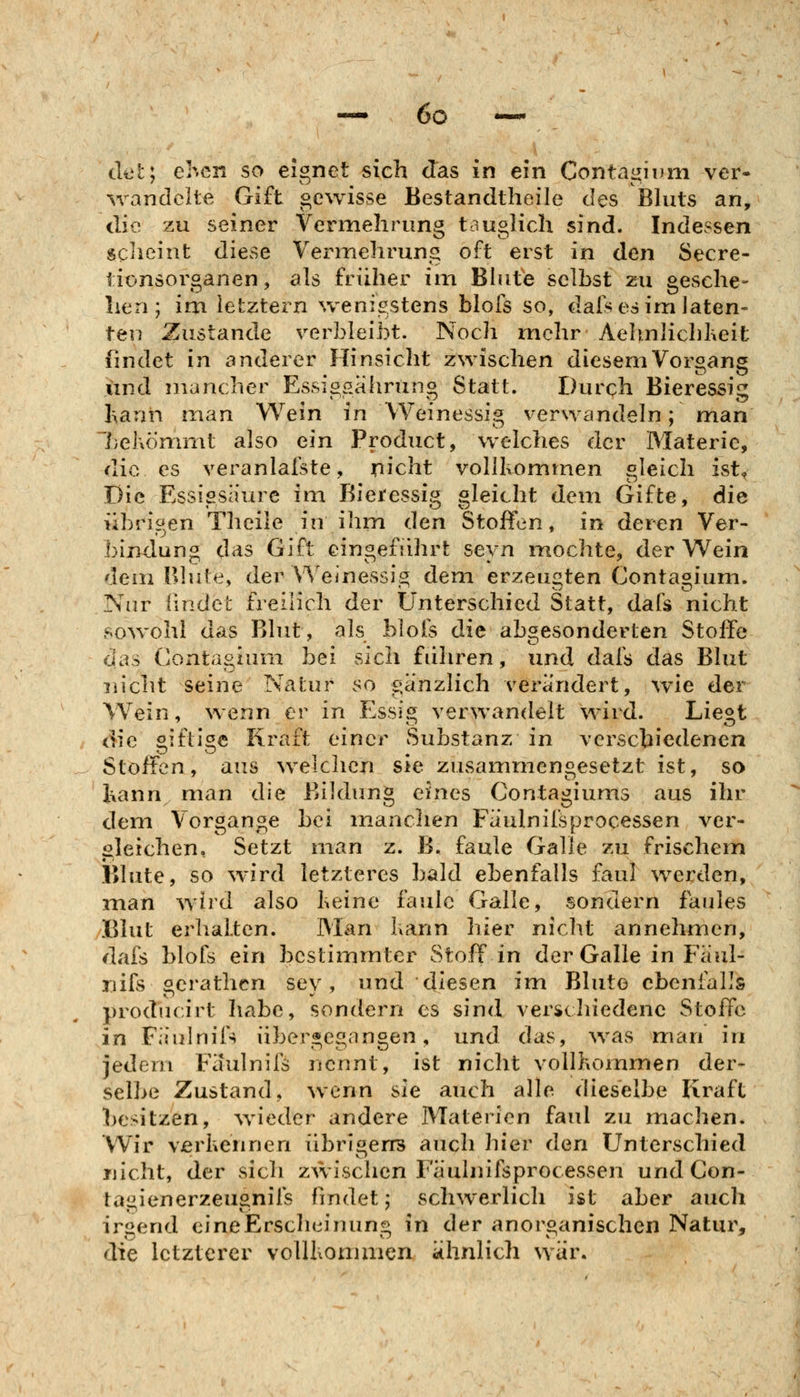 det; ehcn so eignet sich das in ein ContagiDiii ver- %randclte Gift gewisse Bestandiheile des Bluts an, die zu seiner Verniehrung tauglich sind. Indessen scheint diese Vermehrung oft erst in den Secre- tionsorganen, als früher im Blute selbst zu gesche- hen; im letztern wenigstens blofs so, dal^ es im laten- ten Zustande verbleibt. Noch mehr Aehnlichlieit findet in anderer Hinsicht zwischen diesem Vorgang lind mancher Essisßahruno Statt. Durch Bieressiii l\ann man Wem in Weinessig verwandeln; man behömmt also ein Product, welches der Materie, die es veranlaiste, nicht vollkommen gleich ist< Die Essigsaure im Bie^essig gleicht dem Gifte, die übrigen Theile in ihm den Stoffen, in deren Ver- bindung das Gift eingefiihrt seyn iTiochte, der Wein dem Blute, der V\'einessig dem erzeugten Contagium. Nur findet freilich der Unterschied Statt, dafs nicht sowohl das Blut, als blols die abgesonderten Stoffe das Contagium bei sich fuhren, und dafs das Blut nicht seine Natur so gänzlich verändert, wie der Wein, wenn er in Essig verwandelt wird. Liegt die ^ifli^e Kraft einer Substanz in verschiedenen Stoffen, ans weichen sie zusammengesetzt ist, so l\ann man die Bildung eines Contagiums aus ihr dem Vorgange bei imxnchen Faulnifsprocessen ver- gleichen, Setzt man z. B. faule Galle zu frischem Blute, so wird letzteres bald ebenfalls faul werden, man wird also Keine faule Galle, sondern faules Blut erhalten. Man kann liier nicht annehmen, dafs blofs ein bestimmter Stoff in der Galle in Faul- nifs gerathen sey, und diesen im Blute ebenfalls producirt habe, sondern es sind verschiedene Stoffe in Fiiulnifs übergegangen, und das, was man in jedem Faulnifs nennt, ist nicht vollkommen der- sell>e Zustand, wenn sie auch alle dieselbe Kraft besitzen, wieder andere Materien faul zu machen. Wir verhennen iibriöerß auch hier den Unterschied riicht, der sich zwischen Faulnifsprocessen und Con- tagienerzeugnifs findet; schwerlich ist aber auch irgend eineErscliL^iuung in der anorganischen Natur, die letzterer vollbommen ahnlich war.
