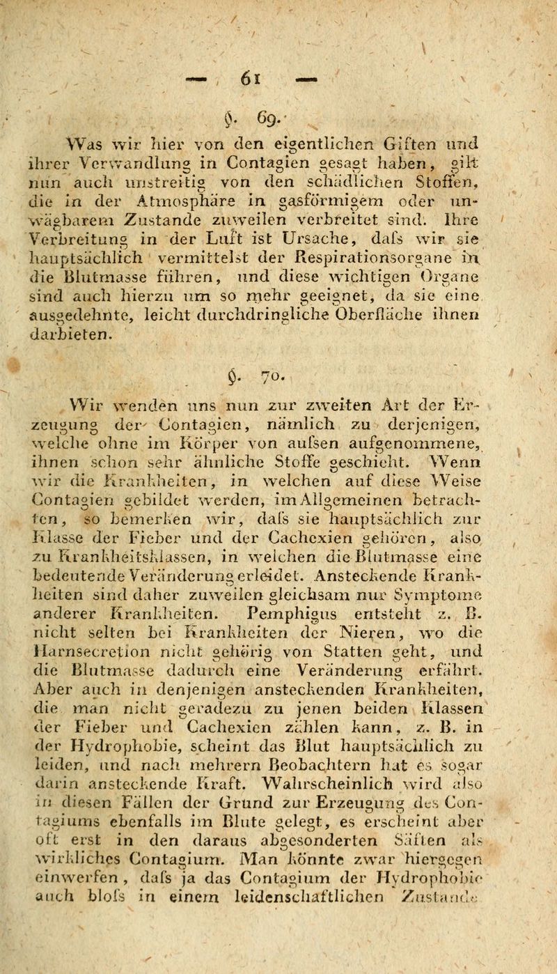 Was wir liier von den eigentlichen Giften und ihrer Vcrvvandhing in Contagien gesagt haben, gilt nun auch unstreitig von den schiidliclien Stoffen, die In der Atmosphäre in gasförmigem oder un- wägbarem Zustande zuweilen verbreitet sind. Ihre Verbreitung in der Luft ist Ursache, dafs wir sie hauptsächlich vermittelst der Respirationsorgane i>i die Blutmasse führen, und diese wichtigen Organe sind auch hierzu um so rnehr geeignet, da sie eine ausgedehnte, leicht durchdringliche Oberfläche ihnen darbieten. $. 70. Wir wenden uns nun zur zweiten Art der Er- zeugung der' Contagien, nämlich zu derjenigen, w eiche ohne im Körper von aufsen aufgenommene, ihnen schon sehr ähnliche Stoffe geschieht. Wenn ^ylr die Kranhhelten, in welchen auf diese Weise Contagien sebildet werden, im Allgemeinen betrach- ten, so bemerken wir, dafs sie hauptsächlich zur Klasse der Fieber und der Cachexien gehören, aiso zu Kranliheitshlassen, in weichen die Blutmasse eine bedeutende V^eränderung erleidet. Ansteckende Kranl\- lieiten sind daher zuweilen gleichsam nur Symptome anderer Kranhlieiten. Pemphigus entsteht z. ß. nicht selten bei Krankheiten der Nieren, ^vo die Harnsecretion nicht oehörio von Statten i^eht, und die Blutmasse dadurch eine Veränderung erfährt. Aber auch in denjenigen ansteckenden Krankheiten, die man nicht geradezu zu jenen beiden Klassen der Fieber und Cachexien zählen kann, z. B. in der Hydrophobie, scheint das Blut hauptsäciilich zu leiden, und nach mehrern Beobachtern hat es sogar darin ansteckende Kraft. Wahrscheinlich \vird also in diesen Fällen der Grund zur Erzeuounsr des Con- taguims ebenfalls im Blute gelegt, es erscheint aber oft erst in den daraus abgesonderten Säilen als wirkliches Contagium. Man könnte zwar hiergegen einwerfen , dafs ja das Contagium der Hydrophobie auch blofs in einem leidenschaftlichen Zustanc ,.i' >