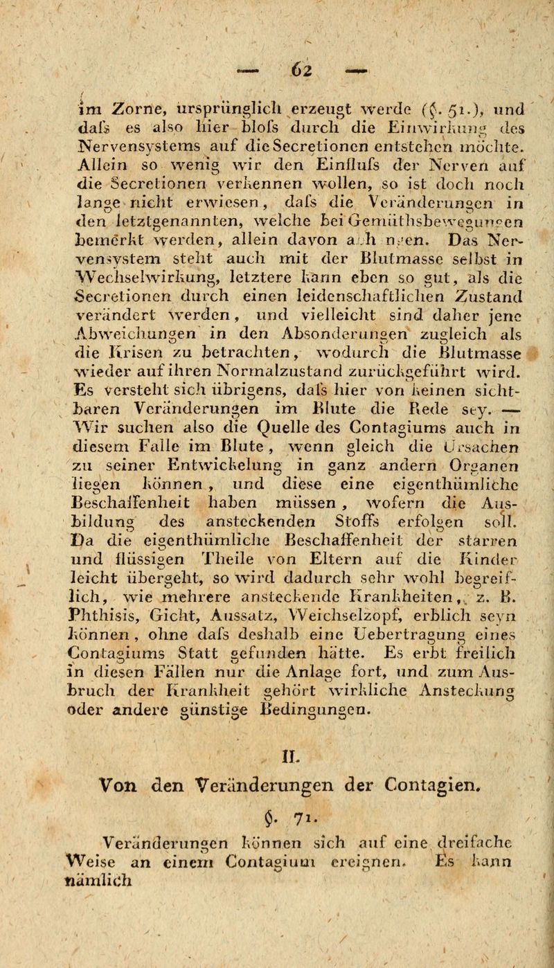 im Zorne, ürsprünglicli erzeugt werde f^. 51.)» und daf:» es also liier blofs durch die EiiiwiriiU?iL^ des Nervensystems auf die Secreiioncn entstehen mochte. Allein so wenig wir den Einflufs der Nerven auf die Secretionen verkennen wollen, so ist doch noch lange nicht erwiesen, dals die Veränderungen in den letztgenannten, welche Bei Gemiithsbe\vegu?^!:>en bemerkt werden, allein davon ah n.'en. Das Ner- vensystem steht auch mit der Blutmasse selbst in Wechselwirkung, letztere hann eben so gut, als die Secretionen durch einen leidcnschaftliclien Zustand verändert werden, und vielleicht sind daher jene Abweichungen in den Absonderungen zugleich als die Krisen zu betrachten, wodurch die ßlutmasse wieder auf ihren Normalzustand zurückiiefuhrt wird. Es versteht sich übrigens, dais hier von keinen sicht- baren Veränderungen im 111 ute die Rede sey. — Wir suchen also die Quelle des Contagiums auch in diesem Falle im Blute , wenn gleich die Ursachen zu seiner Entwickelung in ganz andern Organen liegen können , und diese eine eigcnthiimliche BeschalFenheit haben müssen , wofern die Aus- Lildun^ des ansteckenden Stoffs erfolgen soll. Da die ei^enthümliche Beschaffenheit der starren und flüssigen Theile von Eltern auf die Kinder leicht übergeht, so wird dadurch sehr ^vohl begreif- lich, wie mehrere ansteckende Krankheiten,, 2. B. Phthisis, Gicht, Aussatz, Weichselzopf, erblich seyn können , ohne dafs deshalb eine Uebertragung eines Conta.'^iums Statt befunden hätte. Es erbt freilich in diesen Fällen nur die Anlage fort, und zum Ans- Lruch der Krankheit «ehört wirkliche Ansteckuns^ oder andere günstige Bedingungen. IL Von den Veränderungen der Contagien* $. 71. Veränderungen können sich auf eine dreifache Weise an einem Contagiuui ereignen. Es kann nämlich