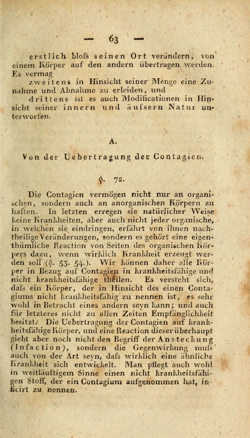 erstlich tlofs seinen Ort verändern, von einem Körper auf den andern übertragen werden. Es vermag zweitens in Hinsicht seiner Menge eine Zu- nahme und Abnahme zu erleiden, und drittens ist es auch Modiiicationen in Hin^ sieht seiner innern und äulsern Natur un- terworfen. Von der üebertragung der ConLagien* Die Contaoien vermögen nicht nur an oraani^ ,^chen, sondern auch an anorganischen Körpern zu haften. In letzten erregen sie natürlicher Weise fceine Kranhheiten, aber auch nicht jeder organische, in welchen sie eindringen, erfährt von ihnen nach* theili^e Veränderungen, sondern es »ehört eine eifert- thümliclie Reaction von Seiten des organischen Kör-* pers dazu, wenn ^virhlich Krankheit erzeugt wer- den soll (^. 53. 54.). Wir liörinert daher alle Kör- per in Bezusi auf Contapjen in krairikheitsfähi^e und nicht kranhheitsfähige theilen. Es versteht sich, dafs ein Piörper, der in Hinsicht des einön Conta- giums nicht hranldieitsFähig zu nennen ist, es sehr wohl in Betracht eines andern seyn Kann; und auch für letzteres nicht zu allen Zeiten Empfänglichheit besitzt.' Die Üebertragung der Contagien auf krank- heitsfällige Körper, und eine Reaction dieser überhaupt giebt aber noch nicht den Begriff der Ans teckung (Infaction), sondern die Ge^enwirkunij^ mufs' auch von der Art seyn, dafs wirklich eine ähnliche Krankheit sich entwickelt. Man pflegt auch wohl \n weitiäuftigem Sinne einen nicht krankheitsfähi- gen Stoff, der ein Contagium aufgenommen hatj in ticirt zu nennen.