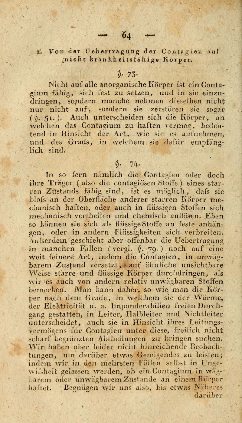 -^ ^4 -^ i; Von der Uebcrtragung der Coiuagien auf {niclit krankheitsfähig« Körper, $' 73- Nicht auf alle anorganische Körper ist ein Conta- r^iain fähig, sich fest zu setzen, und in sie einzu- dringen, solidem manche nehmen dieselben nicht nur nicht auf, sondern sie zerstören sie sogar (^. 51. )• Auch unterscheiden sich die Körper, an Avelchen das Contagium zu haften vermag, bedeu- tend in Hinsicht der Art, wie sie es aufnehnien, und des Grads, in welchem sie dafür emüfano- lieh sind. $. 74- In so fern nämlich die Contagien oder doch ihfe Träger ( also die contagiösen Stoffe) eines star- ren Zustarids fähig sind, ist es möglich, dafs sie blofs an der Oberfläche anderer starren Körper me- chanisch haften, oder auch in flüssigen Stoffen sich mechanisch vertheilen und chemisch auflösen. Eben so Ivönnen sie sich als flüssige Stoffe an feste anhän- gen, oder in andern Flüssigheiten sich verbreiten. Aulserdem geschieht aber offenbar die Uebertragung in manchen Fällen (vergl. i^S. 79.) noch auf eine >veit feinere Art, indem die Contagien, in unwäg- barem Zusfand versetzt,^i auf ähnliche unsichtbare Weise starre und flüssige Körper durchdringen, als ^vir es auch von andern relativ unwägbaren Stoffen bemerheri. Man kann daher, so wie man die Kör- per nach dem Grade, in welchem sie der Wärme, der Elektficität u. a. Imponderabilien freien Durch- oano gestatten, in Leiter, Hal])leiter und Nichtleiter unterscheidet, auch sie in Hinsicht ihres Leitimgs- vermögens für Contagien unter diese, freilich nicht scharf be«ränzten Abtlieilunc^en zu bringen suchen. Wir haben aber leider nicht hinreichende Beobach- tungen, um darüber etwas Genügendes zu leisten; indem wir in den mehrsten Fällen seihst in Unge- wilhheit gelassen Werden, ob ein Contagium in wäg- ]>arem oder unwägbarem Zustande an eignem Körper haftet. Begnügen wir uns also, bis etwas Tsähercs daniber