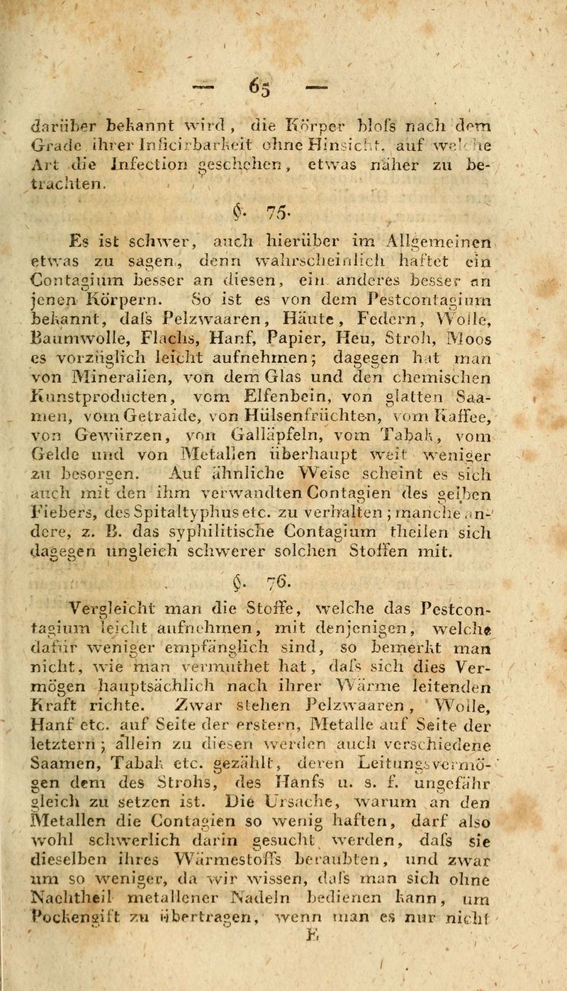 ^ 6s - darüber behannt wird, die Körper hlofs nach d^^m Grade ihrer inßcirbarkeit ohne Hinsichl. auf w-?' he Art die Infection geschehen, etwas naher zu be- trachten. Es ist schwer, auch hierüber im Allgemeinen etvras zu sagen, denn wahrscheinlich haftet ein Contagium besser an diesen, ein anderes besser «n jenen Körpern. So ist es von dem Pestcontagium begannt, dafs Pelzwaaren, Häute, Federn, Wolle, Baumwolle, Flachs, Hanf, Papier, Heu, Stroli, Moos es vorzüglich leicht aufnehmen; dagegen hat man von Mineralien, von dem Glas und den chemischen Kunstproducten, vom Elfenbein, von glatten Saa- men, vomGetraidc, von Hülsenfrüchten, vom Kaffee, von Gewürzen, von Galläpfeln, vom Tabak, vom Gelde und von Metallen überhaupt weit weniger zu besorgen. Auf ähnliche Weise scheint es sich auch mit den ihm verwandten Conta^ien des ^elben Fiebers, des Spitaltyphus etc. zu verbalten ; manche .^n-' dere, z. B. das sypliilitische Contagium theilen sich da^e^en ungleich schwerer solchen Stoffen mit. $• 76. Vergleicht man die Steife, welche das Pestcon- tagium leicht aufnehmen, mit denjenigen, welch« dafür weniger empfänglich sind, so bemerht man nicht, nie man vermuthet hat, daft sich dies Ver- mögen hauptsächlich nach ihrer Wärme leitenden Kraft richte. Zwar stehen Pelzwaaren, Wode, Hanf etc. auf Seite der erstem, Metalle auf Seite der letztern j a'llein zu diesen ^ver(]e^ auch verschiedene Saanrien, Tabab etc. gezählt, deren Leitungivermö- gen dem des Strohs, des Hanfs u. s. f. ungefähr gleich zu setzen ist. Die Ursache, warum an den Metallen die Contagien so wenig haften, darf also w^ohl schwerlich darin gesucht werden, dafs sie dieselben ilircs Wärmestoffs beraubten, imd zwar um so weniger, da wir wissen, dafs man sich ohne Naehtiieil metallener Nadeln bedienen bann, um Pocbensift zu i-ibertragen, wenn man es nur nicht K