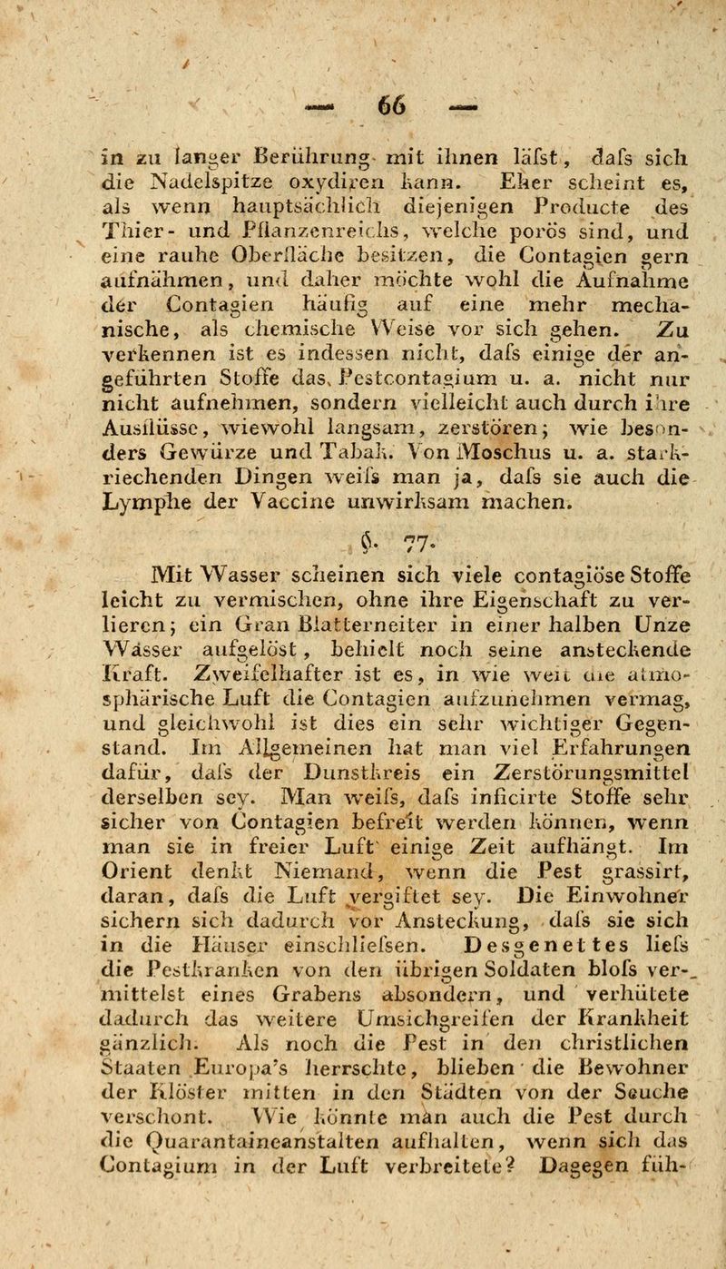 in zu langer Berührung- mit ihnen läfst, dafs sich die Nadelspitze oxydi^^en lutnn. Eher scheint es, als wenn hauptsächlich diejenigen Producte des Thier- und Pfiarizcnreichs, welche porös sind, und ein^ rauhe Oberllache besitzen, die Contagien gern aufnähmen, und dxiher möchte wohl die Aufnahme der Contagien häufig auf eine mehr mecha- nische, als chemische Weise vor sich gehen. Zu vei'kennen ist es indessen nicht, dafs einige der an- geführten Stoffe das. Festcorita^ium u. a. nicht nur nicht aufnehmen, sondern vielleicht auch durch ihre Ausiiüssc, wiewohl langsam, zerstören; wie beson- ders Gewürze und Tabal\. Von iVIoschus u. a. stark- riechenden Dingen weifs man ja, dafs sie auch die Lymplie der Vaccine unwirksam machen. $• 77- Mit Wasser scheinen sich viele contagiöse Stoffe leicht zu vermischen, ohne ihre Eigenschaft zu ver- lieren; ein Gran Blatterneiter in einer halben Unze Wässer aufgelöst, behielt noch seine ansteckende Kraft. Zweifelhafter ist es, in wie weit cue atmo- sphärische Luft die Contagien aufzunehmen vermag, und gleichwohl ist dies ein sehr wichtiger Gegen- stand. Im Allgemeinen hat man viel Erfahrungen dafür, dafs der Dunstkreis ein Zerstörungsmittel derselben scy. Man weifs, dafs inficirte Stoffe sehr sicher von Contagien befreit werden können, wenn man sie in freier Luft einige Zeit aufhängt. Im Orient denkt Niemand, wenn die Pest grassirt, daran, dafs die Luft vergiftet sey. Die Einwohner sichern sich dadurch vor Ansteckung, dafs sie sich in die Häuser einschliefsen. Desgenettes liefs die Pestkranken von dtn übrigen Soldaten blofs ver-, mittelst eines Grabens absondcx^n, und verhütete dadurch das weitere Umsichgreifen der Krankheit gänzlich. Ais noch die Pest in den christlichen Staaten .Europa's lierrschte, blieben die Bewohner der Klöster mitten in don Städten von der Seuche verschont. Wie könnte man auch die Pest durch die Quarantaineanstalten aufhalten, wenn sich das Contagium in der Luft verbreitete? Dagegen füh-