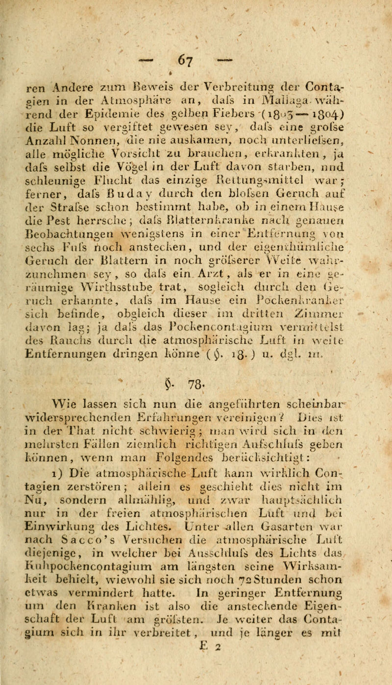 ren Andere zum Beweis der Verbreitung der Conta- oien in der Atmosphäre an, dals in Maüaga wäh- rend der Epidemie des gelben Fiebers (i8>>3—i8^^4) die Luft so vergiftet gewesen sey, dais eine grolse Anzahl Nonnen, die nie auskamen, noch unrcrhelsen, alle mögliche Vorsiclit zu brauclien, eriirankten , ja dafs selbst die Vögel in der Luft davon starben, und schleunige Flucht das einzige Reltungsmittel war j ferner, dals Buday durch den blofsen Geruch auf der Strafse schon bestimmt habe, ob in einem IIau;>e die Pest herrsche; dals ßlatternkranke nach ^lenauea Beobachtungen wenigstens in einer Entfernung von sechs Fufs noch anstecken, und der eigerrLhiimliche Geruch der Blattern in noch grÖlserer VVeitc walir- zunehmen sey , so dals ein Arzt, als er in eine ge- räumige Wirthsstube trat, sogleich durch den He- vuch erkannte, dafs im Hause ein l^ockenkranker sich befinde, obgleich dieser im dritten Ziuuner davon lag; ja dais das Pockencontagiurn verrniMeist des Rauchs durch die atmosphärische Luft in weite Entfernungen dringen könne ( ^. iß-) n. dgl. in, ?• 78- Wie lassen sich nun die angeführten scheinbar widersprechenden Erfahrungen vereinigen V Dies ist in der That nicht schwierig ; man wird sich in den mehrsten Fällen ziemlich richtigen Aufschlufs ^eben können, wenn man Folgendes berücksichtigt: i) Die atmosphärische Luft kann wirklich Con- tagien zerstören; allein es geschieht dies nicht im Nu, sondern allmähiig, und zwar hauptsächlich nur in der freien atmosphärischen Luft uml bei Einwirkung des Lichtes. Unter allen Gasarten war nach Sacco's Versuchen die atmosphärische Lult diejenige, in welcher bei Ausschluis des Lichts das Rnlipockencontagium am längsten seine Wirksam- keit behielt, wiewohl sie sich noch 72 Stunden schon etwas vermindert hatte. In j^erinsier Entfernun« um den Kranken ist also die ansteckende Eigen- schaft der Luft am gröisten. Je weiter das Conta- giurn sich in ihr verbreitet, und je langer es mit E 2