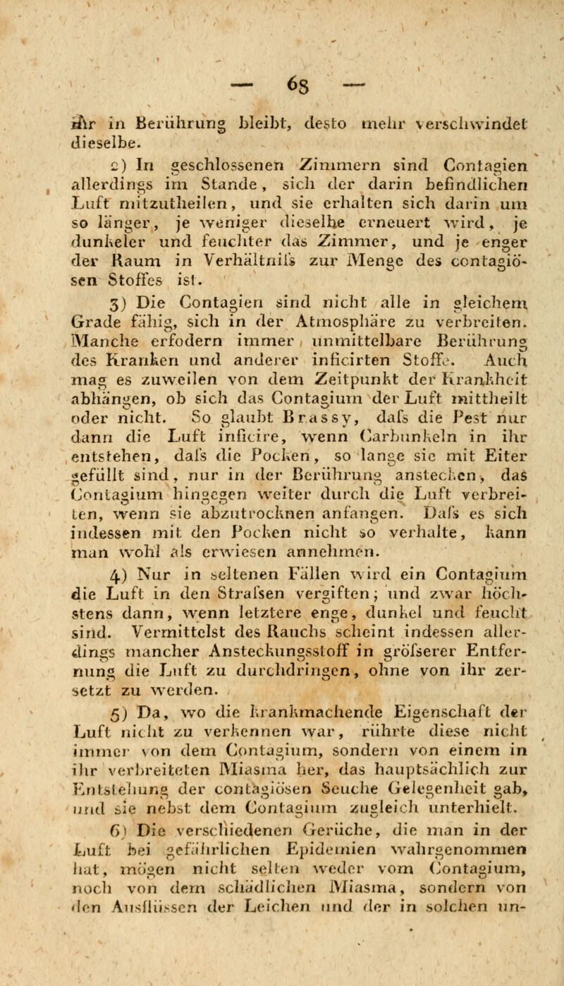 ä\r in Berührung bleibt, desto meiir verschwindet dieselbe. c) In geschlossenen Zimmern sind Contagien allerdings im Stande, sich der darin befindlichen Luft niitzutheihm, und sie erhalten sich darin um so langer, je weniger dieselbe erneuert wird, je dunheler und feuchter das Zimmer, und je enger der Raum in Verhältniis zur Menge des contagiö'- sen Stoffes ist. 3) Die Contagien sind nicht alle in gleichem Grade fähig, sich in der Atmosphäre zu verbreiten. Manche erfodern immer unmittelbare Berührung des Kranken und anderer inficirten Stoffe. Auch mag es zuweilen von dem Zeitpunkt der Kranhheit abhängen, ob sich das Gontagium der Luft mtittheilt oder nicht. So glaubt Brassy, dafs die Pest nur dann die Luft inficire, wenn (Karbunkeln in ihr entstehen, dafs die Pocken, so lange sie mit Eiter gefüllt sind, nur in der Berührung anstechen, das Conlasium hin«c2!en weiter durch die Luft verbrei- len, wenn sie abzutrocknen anfangen. Dafs es sich indessen mit den Pocken nicht so verhalte, kann man wohl als erwiesen annehmen. 4.) Nur in seltenen Fällen wird ein Gontagium die Luft in den Strafsen vergiften; und zwar hoch' stens dann, wenn letztere enge, dunkel und feucht sind. Vermittelst des Rauchs scheint indessen aller- dings mancher Ansteckungsstoff in gröfserer Entfer- nung die Luft zu durchdringen, ohne von ihr zer- setzt zu werden. 5) Da, %vo die krankmachende Eigenschaft der Luft nicht zu verkennen war, rührte diese nicht immer von dem Gontagium, sondern von einem in ihr verbreiteten Miasma her, das hauptsächlich zur Entstehung der contagiösen Seuche Gelegenheit gab» und sie nebst dem Gontagium zugleich unterhielt. 6) Die versclnedenen Gerüche, die man in der Luft bei gefährlichen Epidemien wahrgenommen hat, mö'^en nicht selten weder vom (Jontagium, noch von dem schädlichen Miasma, sondern von ^Icn Ausflüssen der Leichen und der in solchen un-