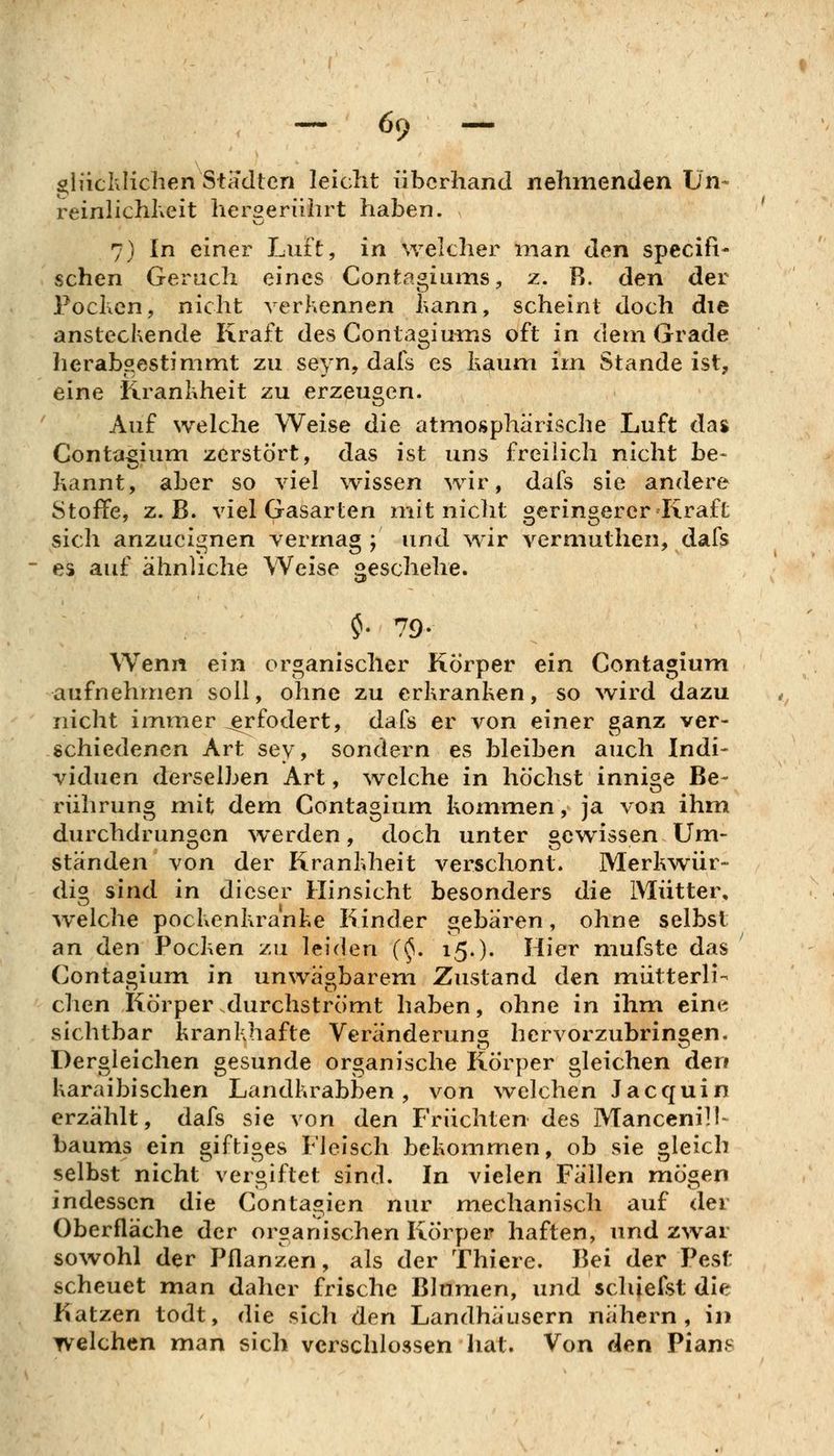 gliiclvliclien Stadien leicht überhand nehmenden Ün- reinlichheit hergerührt haben. 7) In einer Luft, in welcher man den specific sehen Geruch eines Contagiums, z. R. den der Fochcn, nicht verliCnnen Kann, scheint doch die ansteckende Kraft des ContagiuixiS oft in dem Grade herab?,estimmt zu seyn, dafs es haum im Stande ist, eine Krankheit zu erzeugen. Auf welche Weise die atmosphärische Luft das Contagium zerstört, das ist uns freilich nicht be- hannt, aber so viel wissen wir, dafs sie andere Stoffe, z.B. viel Gasarten mit nicht geringerer Kraft sich anzueignen vermag ; und wir vermuthen, dafs es auf ähnliche Weise geschehe. ^- 79- Wenn ein organischer Körper ein Contagium aufnehmen soll, ohne zu erkranken, so wird dazu nicht immer ^fodert, dafs er von einer ganz ver- schiedenen Art sey, sondern es bleiben auch Indi- viduen derselben Art, \velche in höchst innige Be- rührung mit dem Contagium kommen, ja von ihm durchdrungen werden, doch unter gewissen Um- ständen von der Krankheit verschont. Merkwür- dig sind in dieser Hinsicht besonders die Mütter, welche pockenkranke Kinder gebären, ohne selbst an den Pocken zu leiden (^. 15.). Hier mufste das Contaoium in unwäobarem Zustand den mütterli- chen Körper durchströmt haben, ohne in ihm eine sichtbar krankhafte Veränderung hervorzubringen. Dergleichen gesunde organische Körper gleichen den karaibischen Landkrabben, von welchen Jacquin erzählt, dafs sie von den Früchten des Mancenill- baums ein giftiges Fleisch bekommen, ob sie gleich selbst nicht vergiftet sind. In vielen Fällen mögen indessen die Contagien nur mechanisch auf der Oberfläche der organischen Körper haften, und zwar sowohl der Pflanzen, als der Thiere. Bei der Pesf: scheuet man dalier frische Blumen, und schiefst die Katzen todt, die sich den Landhäusern nähern, in welchen man sich verschlossen hat. Von den Pian.s