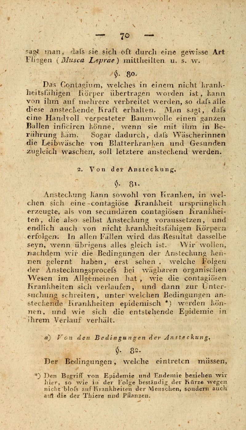 sa^ man, clafs sie sich oft darcli eine gewisse Art Fliegen (Musca Leprac) mittlieilten u. s. w* / ^V 80. Das Conlagium, welches in einem nicht kranh- heitsiahigen Rorper übertragen worden ist, hann von ihm auf mehrere verbreitet werden, so dafs alle diese anstecliende Kraft erhahen. Man sagt, dafs eine HandX'oll verpesteter Baumwolle einen ganzen Ballen inficiren hö'nne, wenn sie mit ihm in Be- rührung Kam. Sos;ar dadurch, dafs Wäscherinnen die Leibwasche voü Blatterhranken und Gesunden zugleich waschen, soll letztere ansteckend werden. i 2. Von der Ansteckung, ^. 81. Ansteckung kann sowohl von Kranken, in wel- chen sich eine -contagiöse Krankheit ursprünglich erzeugte, als von secundären conta^iösen Krankhei- ten, die also selbst Ansteckung voraussetzen, und endlich auch von nicht krankheitsfähigen Körpern erfolgen. In allen Fällen wird das Resultat dasselbe seyn, wenn übrigens alles gleich ist. Wir w^ollen, nachdem wir die Bcdin^un.^en der Ansleckun« ken- nen selernt haben, erst sehen , weiche Folsen der Ansteckun^sprocefs bei ^väobaren or^anisclien Wesen im Allgemeinen Ijat , wie die contagiösen Krankheiten sich verlaufen, vmd dann zur Unter- suclumiz schreiten, unter welchen Bedinöunücn an- steckende Krankheiten epidennsch *) werden kön- nen, und wie sich die entstehende Epidemie in ihrem Verlauf verhält. ' a) Von den B e din gun g en der Ajiste ckung* Der Bedingungen, welche eintreten müssen, *} Den Be/jrifT von Epidemie nnd Endenüe beziehen wir Ixlf^v^ so ^vie in der Folge bestäudif; der Kurze wegen niclit blofs auf Krankheilen der Menschen, sondern auch airt die der Tiücre und Pllanzen.
