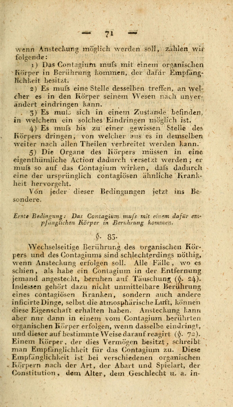 wenn Anstecluing möglich werden soll, zahlen wir folgende: i) Das Contagium niufs init einem organischen \Korper in Berührung hommen, der dafür Empfang* Kchheit besitzt. 2) Es mufs eine Stelle desselben treffen, an Wel- cher es in den Körper seinem Wesen nach unver- ändert eindringen kann. . 3) Es mulj sich in einem Zustande befinden., in welchem ein solches Eindringen möglich ist. 4) Es mufs bis zu einer gewissen Stelle des Körpers dringen, von welcher aus es in demselben weiter nach allen Theilen verbreitet werden kann. 5) Die Organe des Körpers müssen in eine eigenthümliche Action dadurch versetzt werden ; er nnufs so auf das Contagium w^irken, dais dadurch eine der ursprünglich contagiösen ähnliche Krank- heit hervorgeht. Von jeder dieser Bedingungen jetzt ins Be- sondere. Erste Bedingung: Das Contagium. mufs mit ei?zsm dafür evi* pfanglichen Körper in Berührung kommen* $• 83- Wechselseitige Bcriihrun des organischen Kör- pars und des Contagiums sind schlechterdings nöthig, wenn Ansteckun» erfolgen soll. Alle Fälle , wo es schien, als habe ein Contagium in der Entfernung jemand angesteckt, beruhen auf Täuschung^ ($. ^l\). Indessen gehört dazu nicht unmittelbare Berührung eines contagiösen Kranken, sondern auch andere inficirte Dinge, selbst die atmosphärische Luft, können diese Eigenschaft erhalten haben. Ansteckung kann aber nur dann in einem vom Contagium berührten organischen Körper erfolgen, wenn dasselbe eindringt, und dieser auf bestimmte Weise darauf reagirt (^. 72), Einem Körper, der dies Vermögen besitzt, schreibt man Empfänglichkeit für das Contagium zu. Diese Empfänglichkeit ist bei verschiedenen organischen Körpern nach der Art, der Abart und Spielart, der Constitution, dem Alter, dem Geschlecht u. a. in-