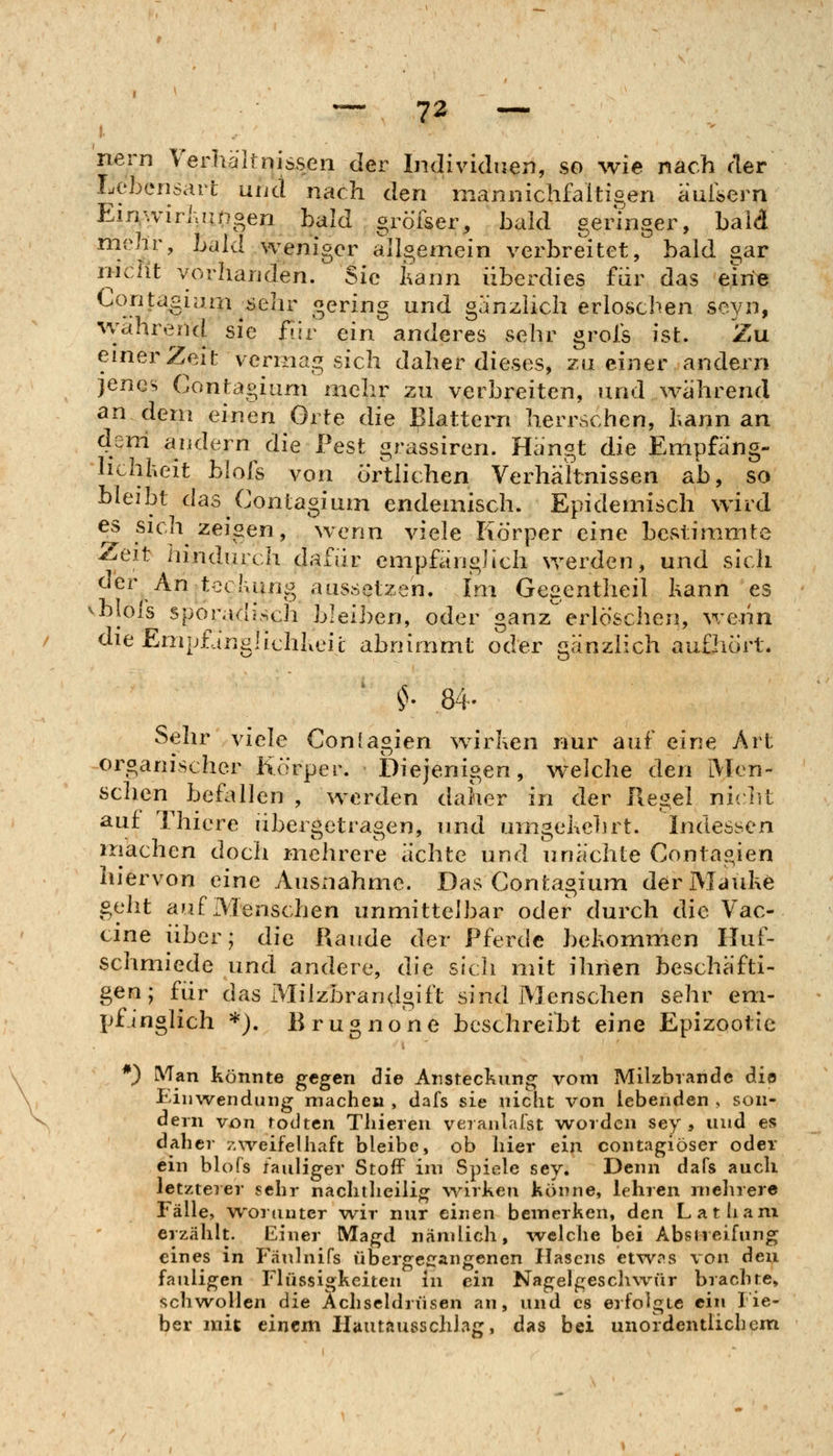 nern Verhallnissen der Individuen, so wie nach cter Lebensari und nach den niannichfaltioen auiöern Ein^wiriurnoen bald gröTser, bald gerTnger, bald mehr, bald weniger allgemein verbreitet, bald gar nicht vorhanden. Sie I^ann überdies für das ein« Conta^iam sein- S^^^^g ^^ ganzlich erlosciien seyn, wahrend sie f?jr ein anderes sehr grois ist. Zu einer Zeit vermag sich daher dieses, zn einer andern jenes Contagiam mehr zu verbreiten, und während an dem einen Orte die flattern herrschen, bann an deni andern die Pest grassiren. Hängt die Empfäng- lichheit blols von örtlichen Verhältnissen ab, so bleibt das Contagium endemisch. Epidemisch wird es sica zeigen, wenn viele liörper eine bcvSlimmte Zeit hindurcii dafür empfänglich werden, und sich der An teckung aussetzen. Im Gegentheil kann es blols sporadäsch bleiben, oder ganz erlöschen, wenn dieEmpfängüchheil abnimmt oder gänzlich aufhört. Sehr viele Confas.ien wirken nur auf eine Art organischer Körper. Diejenigen, welche den iMen- schen befallen , werden daher in der Regel niclU auf Thiere übergetragen, und umgekclirt. Indessen machen doch mehrere ächte und unächte Conta^ien hiervon eine Ausnahme. Das Contagium der Mauke geht auf Menschen unmittelbar oder durch die Vac- cine über; die Räude der Pferde bekommen Huf- schmiede und andere, die sich mit ihnen beschäfti- gen; für das Milzbrandgift sind Menschen sehr em- pfinglich *). Brugnone beschreiht eine Epizootie *) ÄTan könnte gegen die Ansteckung vom Milzbrande dio Einwendung machen , dafs sie niciit von lebenden , son- dern von todtcn Tlüeren veranlal'st worden sey , und es daher zweifelhaft bleibe, ob hier ein contagiöser oder ein blofs fauliger Stoff im Spiele sey. Denn dafs auch ietzteier sehr nachtheilig wirken Könne, lehren mehrere Fälle, woiimter wir nur einen bemerken, den Lathani erzählt. ILiner Magd nämlich, ivelche bei Abstreifung eines in Fäulnifs übergefrangenen Ilascns etwns von den fauligen Flüssigkeiten in ein Nagelgeschwür brachte, schwollen die Ächseldrüsen an, und es erfolgte ein Fie- ber mit einem Hautaussclilag, das bei unordentlichem