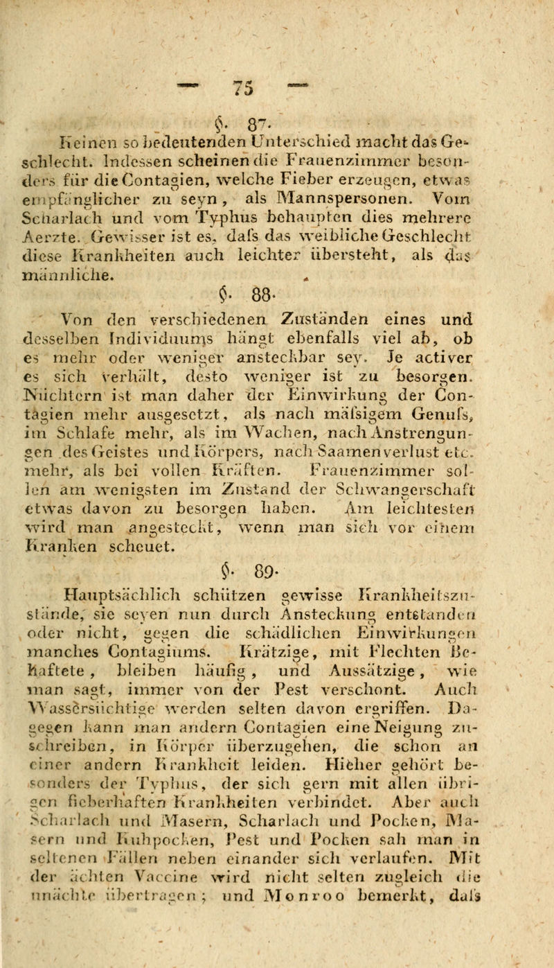Keinen so bedeutenden Unterschied macht das Ge=- schlecht. Indessen scheinen die Fraiienzimrner beson- ders für dieContagien, welche Fieber erzeugen, etwas enipfirnghcher zu seyn , als Mannspersonen. Vom Scharlach und vom Typhus behaupten dies mehrere Aerzte. Gewisser ist es, dais das weibliche Geschlecht diese Kranhheiten auch leichter übersteht, als (J-:? manidiche. ' Von den verschiedenen Zuständen eines und desselben Individuums hängt ebenfalls viel ab, ob es mehr oder wenisier anstecKbar sey. Je activer es sich verhält, desto weniger ist zu besorgen* Nüchtern ist man daher der Einwirkung der Con- tägien mehr ausgesetzt, als nach mäfsigem Genufs^ im Schlafe mehr, als im Wachen, nach Anstrengun- gen des Geistes und Körpers, nacl) Saamenverlust etc. mehr, als bei vollen Kräften. Frauenzimmer sol- len am wenigsten im Zustand der Sclnvangerschaft etwas davon zu besorgen haben. ^m leichtesten wird man angesteckt, wenn man sieh vor einem Kranken scheuet. ^. 89- Hauptsächlich schützen gewisse Krankheitszn-^ stände, sie seyen nun durch Ansteckung entstandm oder nicht, Ci^en die schädlichen Einwirkungen manches Conta^iums. Krätzige, mit Flechten Be- haftete , bleiben häufig , und Aussätzige, wie man sa^t, immer von der Pest verschont. Auch Wassörsiichtise werden selten davon eroriffen. Da- «eocn kann man andern Conta^ien eine Nei^un« zu- schreiben, in I\örper überzugehen, die schon an einer andern Kranklieit leiden. Higher gehört be- sonders der Typhus, der sich gern mit allen übri- gen fieberhaften Kranliheiten verbindet. Aber auch Scharlach und Masern, Scharlach und Pocken, RJa- f^ern und Kuhpocken, J^est und Pocken sah man in seltenen Fällen neben einander sich verlaufen. Mit der ächten Vaccine wird niclit selten zugleich die iiuäclUr übertragen; und Monroo bemerkt, dais