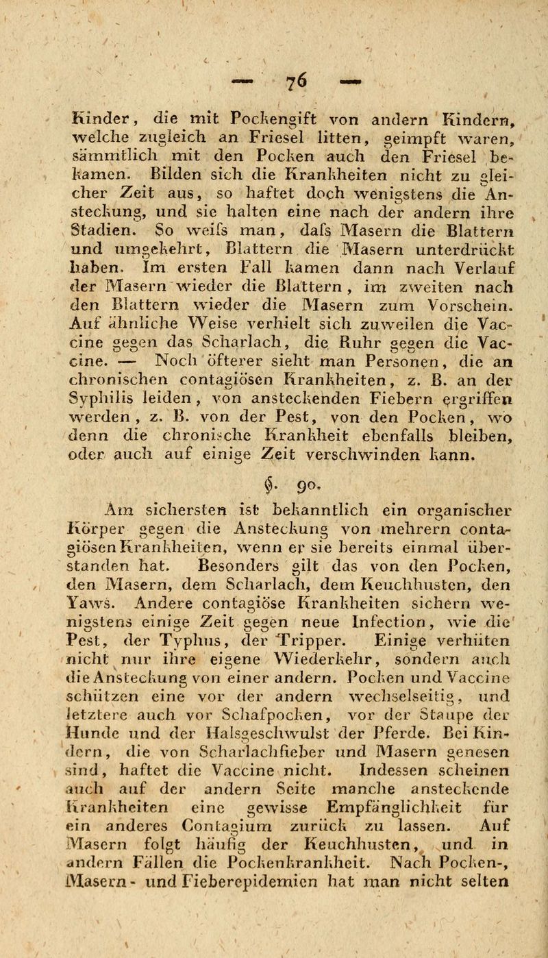 Kinder, die mit Pockengift von andern Kindern, welche zugleich an Friesel litten, geimpft waren, sa'mmtlich mit den Pochen auch den Friesel be- kamen. Bilden sich die Krankheiten nicht zu glei- cher Zeit aus, so haftet doch wenigstens die An- steckung, und sie halten eine nach der andern ihre Stadien. So weifs man, dafs Masern die Blattern und umgekehrt, Blattern die Masern unterdrückt haben. Im ersten Fall kamen dann nach Verlauf der Masern wieder die Blattern, im zweiten nach den Blattern wieder die Masern zum Vorschein. Auf ahnliche Weise verhielt sich zuweilen die Vac- cine gegen das Scharlach, die Ruhr gegen die Vac- cine. — Noch öfterer sieht man Personen, die an chronischen contagiösen Krankheiten, z. B. an der Syphilis leiden, von ansteckehden Fiebern ergriffen werden, z. B. von der Pest, von den Pocken, wo denn die chroni:-che Krankheit ebenfalls bleiben, oder auch auf einige Zeit verschwinden kann. Am sichersten ist bekanntlich ein organischer Körper gegen die Ansteckung von mehrern conta- giösen Krankheiten, wenn er sie bereits einmal über- standen hat. Besonders gilt das von den Pocken, den Masern, dem Scharlach, dem Keuchhusten, den Yaws. Andere contagiöse Krankheiten sichern we- nigstens einige Zeit gegen neue Infection, ^vie die Pest, der Typhus, der Tripper. Einige verhüten nicht nur ihre eigene Wiederkehr, sondern auch die Ansteckung von einer andern. Pocken und Vaccine schützen eine vor der andern \vechselseitig, und letztere auch vor Scliafpocken, vor der Staupe der Hunde und der Halsgeschwulst der Pferde. Bei Kin^ dcrn, die von Scharlachfieber und Masern genesen sind, haftet die Vaccine nicht. Indessen scheinen auch auf der andern Seite manclie ansteckende Krankheiten eine gewisse Empfänglichkeit fiir ein anderes Contagium zurück zu lassen. Auf Masern folgt häufig der Keuchhusten, und in andern Fallen die Pockenkrankheit. Nach Pocken-, iVlasern- und Fieberepidemien hat man nicht selten