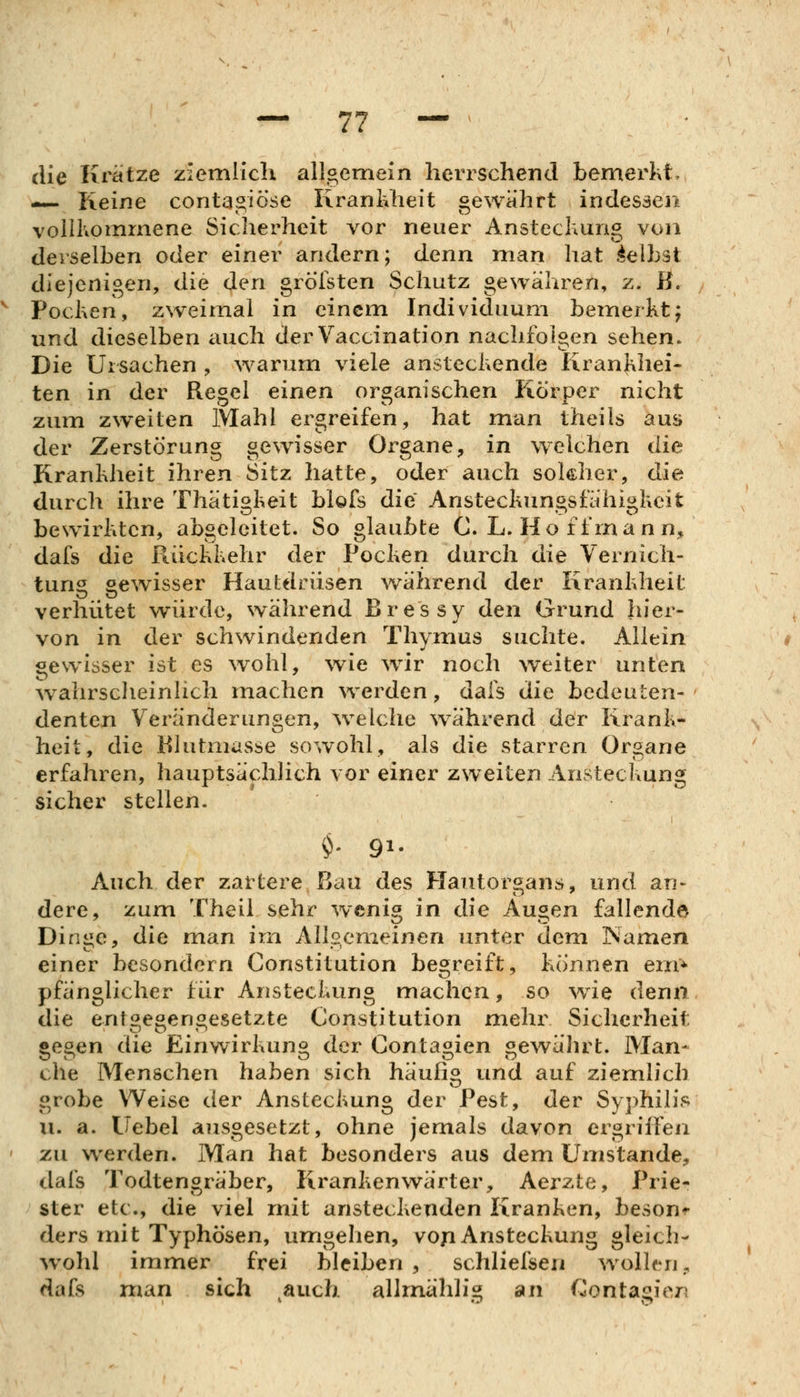 die Krätze ziemlich allgemein herrschend bemerkt. — Reine contagiöse Krankheit gewährt indessen vollKomrnene Sicherheit vor neuer Ansteckung von derselben oder einer andern; denn man hat Selbst diejenigen, die den gröisten Schutz gewähren, z. B. Pocken, zweimal in einem Individuum bemerkt; und dieselben auch derVaccination nachfolgen sehen. Die Ursachen , warum viele ansteckende Krankhei- ten in der Regel einen organischen Körper nicht zum zweiten Mahl ergreifen, hat man theils am» der Zerstörung gewisser Organe, in welchen die Krankheit ihren Sitz hatte, oder auch sokher, die durch ihre Thätigkeit blöfs die Ansteckungsfähigkeit bewirkten, abgeleitet. So glaubte C. L. Ho ff mann/ dafs die Rückkehr der Pocken durch die Vernich- tung gewisser Hautdrüsen während der Krankheit verhütet würde, während Bressy den Grund hier- von in der schwindenden Thymus suchte. Aliein gewisser ist es wohl, wie wir noch weiter unten w^ahrscheinlich machen werden, dafs die bedeuten- denten Veränderungen, w^elche während d(^r Krank- heit, die Blutmasse sowohl, als die starren Organe erfahren, hauptsächlich vor einer zweiten Ansteckung sicher stellen. $' 91- Auch der zartere Bau des Hautorgans, und an> dere, zum Theii sehr wenig in die Augen fallende Diniie, die man im Allsemeinen unter dem Namen einer besondern Constitution begreift, können em^ pfänglicher für Ansteckung machen, so w^ie denn die entgegengesetzte Constitution mehr Sicherheit gegen die Einwirkung der Contagien gewährt. Man- che Menschen haben sich häufig und auf ziemlich grobe W^eise der Ansteckung der Pest, der Syphilis II. a. Uebel ausgesetzt, ohne jemals davon ergriffen zu werden. Man hat besonders aus dem Umstände, dafs Todtengräber, Krankenwärter, Aerzte, Prie- ster etc., die viel mit ansteckenden Kranken, besonn ders mit Typhösen, umgehen, voji Ansteckung gleich- w^ohl immer frei bleiben, schliefsen wollen, dafs man sich auch allmählis^ an Conta«!ien