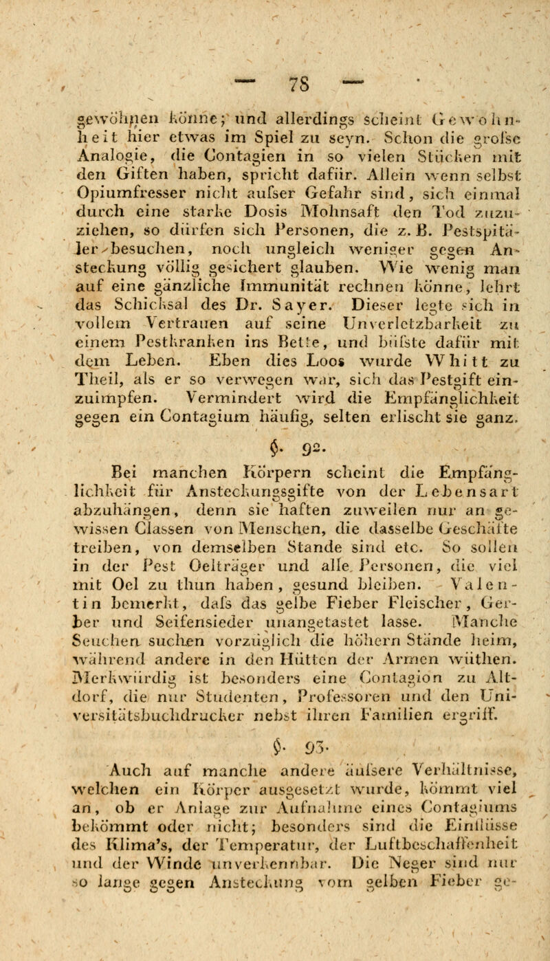 gewÖhfieii liönne; und allerdings sclieint Gewöhn- lieit hier etwas im Spiel zu seyn. Schon die grofsc Analogie, die Contagien in so vielen Süicken mit den Giften haben, spricht dafür. Allein wenn selbst Opiumfresser niclit aufser Gefahr sind, sich einmal durch eine starhe Dosis Mohnsaft den Tod zuzu- ziehen, so dürfen sich Personen, die z. B. Pestspita- Jer^besuchen, noch ungleich wenisier ^es^eru An- steclmng völlig gesichert glauben. Wie wenig mdu auf eine gänzliche Immunität rechnen Könne, lehrt das Schicksal des Dr. Sayer. Dieser legte .^ich in vollem Vertrauen auf seine Unverletzbarkeit zu einem Pestkranken ins Bet-e, und bilfste dafür mit dem Leben. Eben dies Loo« wurde Whitt zu Theil, als er so verwegen war, sich das Pestgift ein- zuimpfen. Vermindert ward die Empfänglichkeit gegen ein Contagium häufig, selten erlischt sie ganz. §. 92. Bei manchen Körpern scheint die Empfäng- lichkeit für Ansteckungsgifte von der Lebensart abzuhängen, denn sie haften zuweilen nur an ge- ^vissen Classen von Menschen, die dasselbe Geschäfte treiben, von demselben Stande sind etc. So sollen in der Pest Oelträger und alle Personen, die viel mit Oel zu thun haben, gesund bleiben. Valen- tin bemerkt, dafs das gelbe Fieber Fleischer, Ger- ber und Seifensieder unangetastet lasse. Manche Seuchen suclien vorzügiich die höliern Stände lieim, w^ährend andere in den Hütten der Armen wüthen. Merkwürdig ist besonders eine Contagion zu Alt- dorf, die nur Studenten, Professoren und den Üni- versitätsbuchdruckcr nebst ihren Familien ergriff. Auch auf manche andere äui'sere Verhältni.^se, welchen ein Körper ausgesetzt wurde, kömmt viel an, ob er jVniage zur Aufnahme eines Contagiums bekömmt oder nicht; besonders sind die EinlHisse des Klima's, der Temperatui-, der Luftbeschaffenheit und der V\^indc unverkennbar. Die Neger sind nnr so ian«e se^en Ansteckung vorn selben Fieber ge~