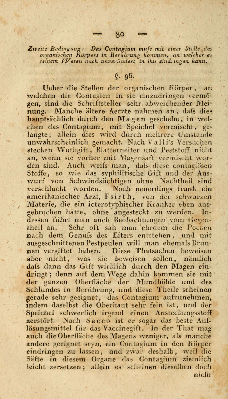Zweite Bedingung: Das Contagium mufs mit einer Stelle .des organischen Körpers in Berühruns; kouinien^ an welcher es seinem pj^eseti nach unverändert in ihn eindringen kann^ $• 96. Ucber die Stellen der organischen Körper, an welchen die Contagien in sie einzudringen vermö gen, sind die Schriftsteller sehr abweichender Mei- nung. Manche ältere Aerzte nahmen an , dafs dies hauptsächlich durch den Magen geschehe, in wel- chen das Contagium, mit Speichel vermischt, ge- langte; allein dies wird durch mehrere Umstäiule unwahrscheinlich gemacht. Nach Valli's Versuchen stechen Wuthgift, Blatterneiter und Peststoff nicht an, wenn sie vorher mit Magensaft vermischt wor- den sind. Auch weils man, dafs diese Contagiösen Stoffe, so wie das syphilitische Gift und der Aus- Avurf von Schwindsüchtigen ohne Nachtheil sind verschlucKt worden. Noch neuerding? trank ein ameril^anischer Arzt, Fsirth, von der schwarzen Materie, die ein icterotyphisclier Kranher eben aus- gebrochen hatte, ohne an^estecht zu werden. In- dessen fuhrt man auch Beobachtungen vom Gegen- theil an. Sehr oft sah man ehedem die Pocheu nach dem Genufs des Eiters entstehen, und mit ausgeschnittenen Pestpeulen will man ehemals Brun laen vergiftet haben. Diese Thatsachen beweisen aber nicht, was sie beweisen sollen, nämlich dafs dann das Gift wirklich durch den Magen ein- dringt ', denn auf dem Wege dahin kommen sie mit der ganzen Oberfläche der Mundhöhle und des Schlundes in Berühruns, und diese Theile scheinen gerade sehr geeignet, das Contagium aufzunehmen, indem daselbst die Oberhaut sehr fein ist, und der Speichel schwerlich irgend einen Ansteckungsstoff zerstört. Nach Sacco ist er so^ar das beste Auf- lösungsmittel für das Vaccinegift. In der That mag auch die Oberfläche des Magens weniger, als manche andere geeignet seyn, ein (^onlagium in den Körper eindringen zu lassen, und zwar deshalb, weil die Säfte in diesem Organe das Contagium ziemlich leicht zersetzen; allein es scheinen dieselben doch nicht