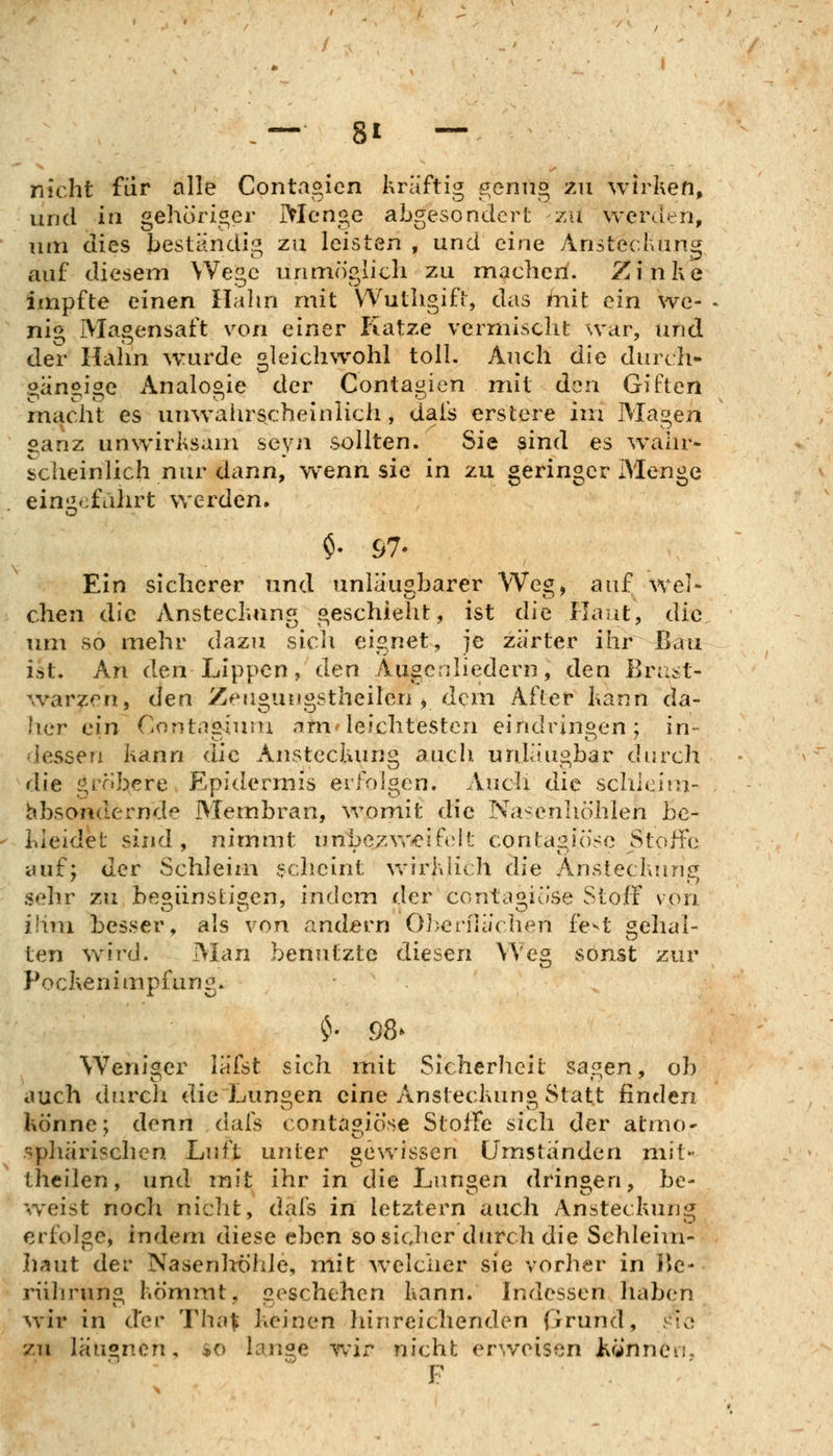 nicht für alle Contagien kräftig genug zu wirken, und in gehöriger Menge abgesondert zu werden, um dies bestandig zu leisten , und eine Ansteckung auf diesem Wege unmöglich zu machen. Zinke impfte einen Halm mit VYuthgifi, das mit ein we- - nig Magensaft von einer Katze vermischt war, und der Halm wurde gleichwohl toll. Auch die durch- aan^ioe Analogie der Contat'icn mit den Giften macht es unwahrscheiniicii, dais erstere im Magen oanz unwirksam seyn sollten. Sie sind es wahr* scheinlich nur dann, wenn sie in zu geringer Menge eini^^;füiirt werden, $• 67- Ein sicherer und unläuabarer We», auf wel- chen die Ansteckimg geschieht, ist die Haut, die um so mehr dazu sicli eignet, je zarter ihr ^au ist. An den Lippen, den Augcnliedern, den Brast- ^varzen, den Zeagungstheilen j dem After kann da- her ein Contc^giuiu .im leichtesten eindringen; in- dessen kann die Ansteckung auch, unläugbar durch die gröbere Epidermis erlV)lgen. Audi die schicifu- ^.bsondernde Membran, womit die Nasenhöhlen be- kieidel' sind, nimmt unbezvr^ift^lt contasiö'se StofFe auf; der Schleim jfcheint wirklich die Ansteckung sehr zu he^iinslisen, indem der contaoiöse Stoff von ihm besser, als von andern 0])er[uiclien fe^t gehal- ten wird. Man benutzte diesen Weg sonst zur Pockenimpfung. • . Weniser läfst sich init Sicherheit sagen, ob auch durch die Lungen eine Ansteckung Statt finden könne; denn dals contagiosa Stoffe sich der atmo- sphärischen Luft unter gewissen Umstanden mit- theilen, und mit ihr in die Lungen dringen, be- weist noch nicht, dafs in letztern auch Ansteckung erfolge, indem diese eben so sicher durch die Schleim- hriut der Nasenlrölde, mit welcher sie vorher in IJe- riitirung kömmt, geschehen kann. Indessen haben wir in der Tha^ keinen liinreichenden frrund, ^io zu läagncn, $o lange wix-* nicht er^veisen tcjnneii,