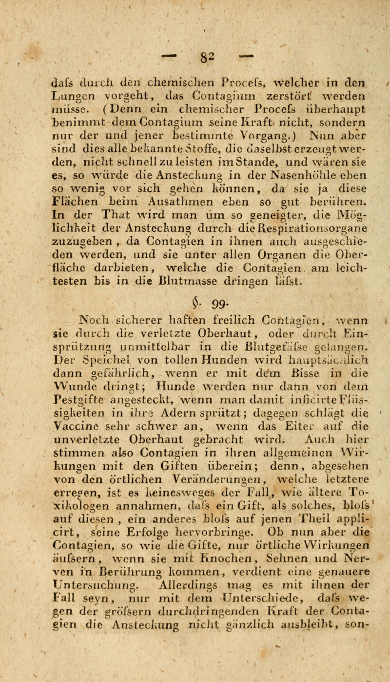 dafs duicli den chemischen Procefs^ welcher in den Lungen vorgeht, das Conlagiurn zerstört' werden müsse. (Denn ein chemischer Procefs überhaupt benimmt dernContagium seine Kraft nicht, sondern nur der und jener bestimmte Vorgang.) Nun aber sind dies alle bekannte Stoffe, die daselbst erzeugt wer- den, nicht schnell zu leisten im Stande, und wären sie es, so würde die Ansteckung in der Nasenhöhle eben so wenig vor sich gehen können, da sie ja diese Flächen beim Ausathmen eben so gut berühren. In der That wird man um so geneister, die Mö«- lichkeit der Ansteckung durch dieRespirationsorgane zuzugeben , da Contagien in ihnen auch ausgeschie- den werden, und sie unter allen Organen die Ober- fläche darbieten, welche die Contagien. am leich- testen bis in die Blutmasse dringen läfst. $• 99- Noch sicherer haften freilich Contagien, wenn sie durch die verletzte Oberhaut, oder durch Ein- sprützung unmittelbar in die Blutgefafse gelangen. Der Speichel von tollen Hunden wird hauplsäcJich dann gefährlich, ^venn er mit dem Bisse in die Wunde dringt; Hunde werden nur dann von dem Pestgifte angesteckt, ^venn man damit inficirte Flüs- sigkeiten in ihr3 Adern sprützt; dagegen schlagt die Vaccine sehr schwer an, ^venn das Eiter auf die unverletzte Oberhaut gebracht wird. Auch hier stimmen also Contagien in ihren allgemeinen Wir- kungen mit den Giften überein; denn, abgesehen von den örtlichen Veränderungen, welche letztere erregen, ist es keinesweges der Fall, wie ältere To- xikologen annahmen, dafs ein Gift, als solches, blofs auf diesen , ein anderes blofs auf jenen Theil appli- cirt, seine Erfolge hervorbringe. Ob nun aber die Contagien, so wie die Gifte, nur örtliclie Wirkungen äufsern, wenn sie mit Knochen, Sehnen und Ner- ven in Berührung kommen, verdient eine genauere Untersuchung. Allerdings niag es mit ihnen der Fall seyn, nur mit dem Unterschiede, dafs We- sen der ^röfsern durchdringenden Kraft der Conta- gien die Ansteckung niclit gänzlich ausbleibt, son-