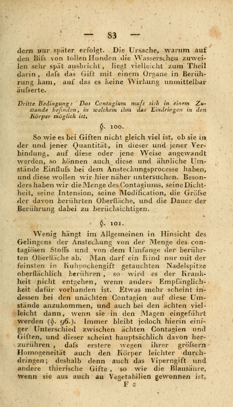 dern nur später erfolgt. Die Ursache, warum auf den Bus von tollen Hunden die Wasserscheu zuwei- len sehr spät ausbricht, liegt vielleicht zum Theil darin , dais das Gift mit einem Organe in Berüh- rung kam, auf das es Keine Wirkung unmittelbar äufserte. Dritte Bedingung: Das Ccntagiuvi mufs sich in einem Zu- stande beßndcn, in welchem ihm aas Eindringen in den Körper möglich ist^ $. 100. So wie es bei Giften nicht gleich viel ist, ob sie ii> der und jener Quantität, in dieser und jener Ver- bindung, auf diese oder jene Weise angewandt werden, so Können auch diese und ähnliche Um- stände Einflufs bei dem Ansteckungsproccsse haben, und diese w*ollen wir hier naher untersuchen. Beson- ders haben wir die Menge des Contagiums, seineDicht- heit, seine Intension, seine Modiiication, die Grofsc der davon berührten Oberfläche, und die Dauer der Berührung dabei zu berücksichtigen. * $. 101. Wenig hängt im Allgemeinen in Hinsicht des Gelingens der Ansteckung von der Menge des con- tagiösen Stoffs und von dem Umfange der berühr- ten Oberfläche ab. Man darf ein Kind nur mit der feinsten in Kuhpockengift getauchten Nadelspitze oberflächlich berühren , so wird es der Krank- heit nicht entgehen, wenn anders Empfänglich- keit dafür vorhanden ist. Etwas mehr scheint in- dessen bei den unächten Contagien auf diese Um- stände anzukommen, und auch bei den ächten viel- leicht dann, wenn sie in den Magen eingeführt werden (^S. 96.)* Immer bleibt jedoch, hierin eini- ger Unterschied s^wischen achten Contagien und Giften, und dieser scheint hauptsächlich davon her- zurühren ^ dals ersterc wegen ihrer grofsern Homogeneität auch den Korper leichter durch- dringen; deshalb denn auch das Viperngift und andere thierische Gifte , so ^vie die Blausäure, Wenn sie aus auch au Vegetabilien gewonnen ist, F 2