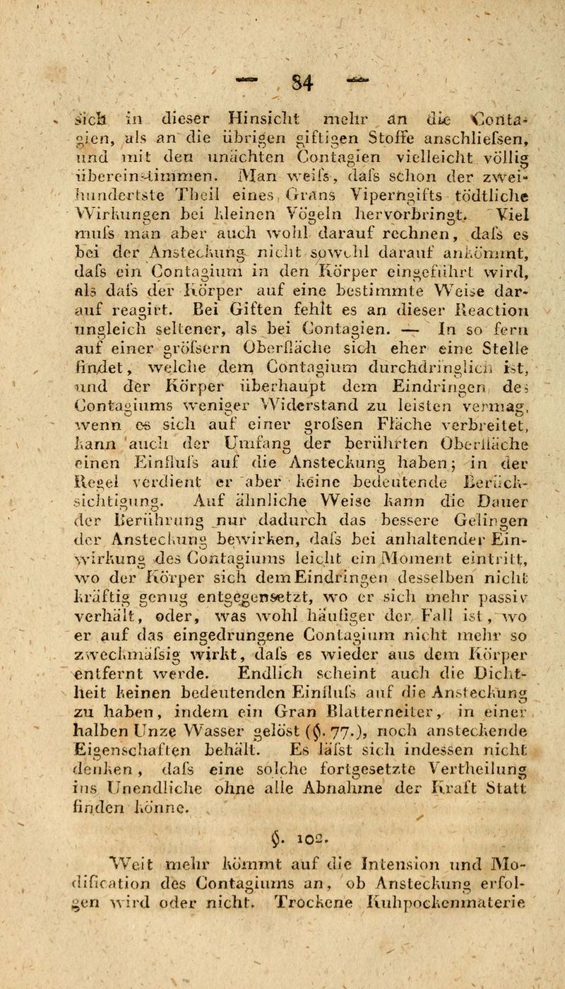— S4 - sieb in dieser Hinsicht mehr an die iZonia- gien, als £in die übrigen jz^iftigen Stoffe anschhefsen, und mit den nnachten Coiitagien vielleicht völlig übereinr-tinmien. Man weiis, dals schon der zwei- hundertste Theil eines Grans Viperngifts tödtliche Wirkungen bei Kleinen Vö«eln hervorbringt* Viel niuis man aber auch wohl darauf rechnen, dals es bei der Ansteckung nicht spwchl darauf ankömmt, dafs ein Contagiuni in den Körper ein*>efiihrt wird. Als dais der Körper auf eine bestimmte Wei^e dar- auf reagirt. Bei Giften fehlt es an dieser lleaction ungleich seltener, als bei Contagien. -— In so fern auf einer gröfsern Oberfläche sidi eher eine Stelle findet, weiche dem Contagium durchdringlicn ist, und der Körper überhaupt dem Eindringen de5 Conta«iums weniger Widerstand zu leisten vermag, ^venn es sich auf emer grolsen Fläche verbreitet, liana 'auch der Umfang der beriilirten Oberiiäche einen Einfiufs auf die Ansteckung haben j in der ilei>el verdient er aber keine bedeutende Berück- siclitigung. Auf ähnliche Weise kann die Dauer der Keriihrung ^nur dadurch das bessere Gelingen der Ansteckung bewirken, dals bei anhaltender Ein- \Yirkung des Contagiums leicht ein Moment eintritt, wo der Körper sich dem Eindringen desselben nicht hräftig genug entgegensetzt, wo er sich mehr ])assi\' verhält, oder, was wohl häufiger der Fall ist, wo er auf das eingedrungene Conta^imn nicht mehr so zxveckmälsig wirkt, dals es wieder aus dem Körper entfernt werde. Endlich scheint auch die Dicht- heit keinen bedeutenden Einilufs auf die Ansteckung zu haben, indem ein Gran Blatternciter, in einer halben Unze Wasser gelöst (^. 77.)? noch ansteckende Eigenschaften behält. Es läfst sich indessen nicht denJien , dafs eine solche fortgesetzte Vertheilung ins Unendliche ohne alle Abnahzne der Kraft Statt finden könne. $. 102. Weit mehr kömmt auf die Intension und Mo- dification des Contagiums an, ob Ansteckung erfoh i^an wird oder nicht. Trockene Kuhpockcnmaterie