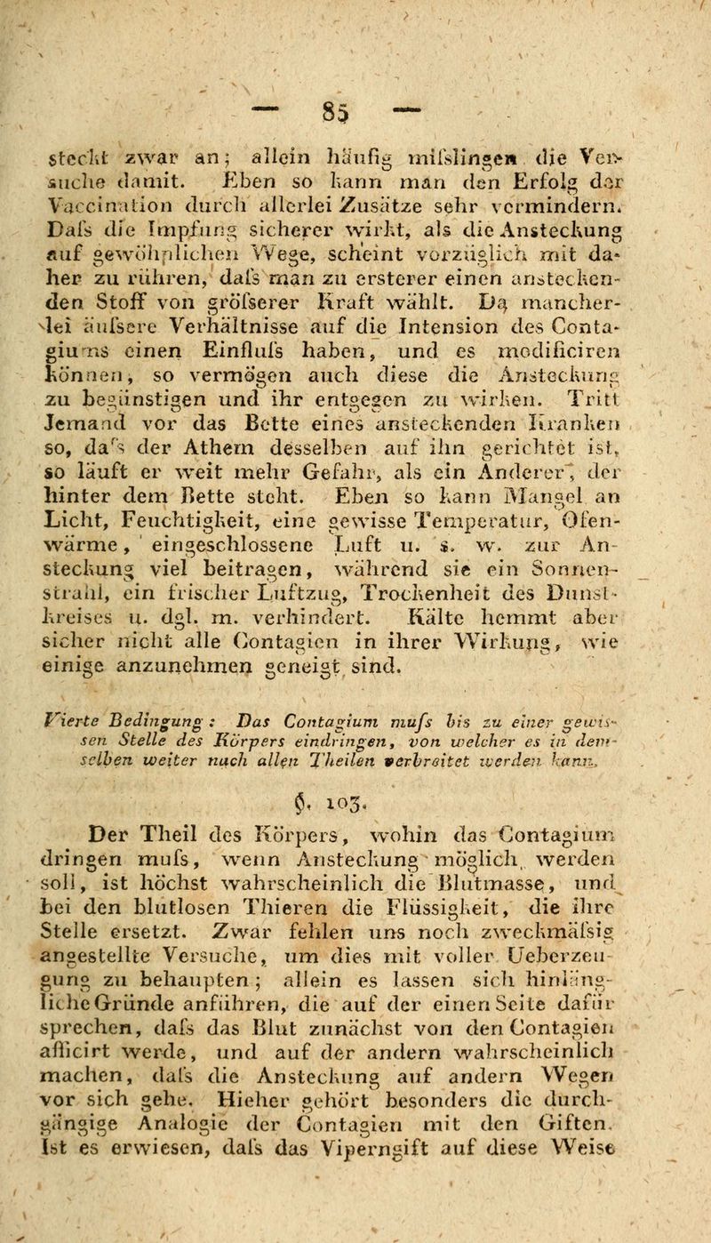 — 83 — ' ■ steckt zwar an; aliein häufig iniisljn»en die Vei> Äiiche damit. Eben so hann man den Erfolg dor Vaccination durch allerlei Zusätze sehr vermindern» Dals die Impfung sicherer wirht, als die AnstecKung Äuf oewöhpliclien YVe^e, scheint vorzxicjich mit da* her zu rühren, dafs nian zu ersterer einen ariötecken- den Stoff von gröfserer Kraft wählt. D4 mancher- ^lei äufsere Verhältnisse auf die Tntension des Genta- giu'^ns einen Einflufs haben, und es niodificiren tonnen, so vermögen auch diese die Ansteclvani:: zu beiiiinstii^en und ihr ent^escn zu wirhen. Tritt Jemand vor das Bette eines ansieclicnden luankeTJ so, da^s der Athem desselben auf ihn gericlitet ist, so läuft er w^eit mehr Gefahr, als ein Anderer^, der hinter dem Bette steht. Eben so kann Mangel an Licht, Feuchtigkeit, eine gewisse Temperatur, Ofen- ^värme, eingeschlossene Luft u. :», w. zur An steckung viel beitragen, während sie ein Sonnen- strahl, ein frischer Luftzug, Trockenheit des Dunst- kreises u. dgl. m. verhindert. Kälte hemmt aber sicher nicht alle Contagien in ihrer Wirkupg, wie einige anzunehmen geneigt sind. liierte Bedmgung : Das Coittagium jiiufs his zu einer gewis- sen Stelle des Körpers eindringen, von welcher es in dem- seihen weiter nach all^n Theilen verbreitet iverden karui, $, 103, Der Theil des Körpers, wohin das Contagium dringen mufs, wenn Ansteckung möglich werden soll, ist höchst wahrscheinlich die rdutmasse, und Lei den blutlosen Thieren die Flüssigkeit, die ihre Stelle ersetzt. Zwar fehlen uns noch zweckmäfsig angestellte Versuche, um dies mit voller üeberzeu gung zu behaupten; allein es lassen sicli hiniäng- liehe Gründe anführen, die auf der einen Seite dafür sprechen, dafs das Blut zunächst von den Contagien aßicirt werde, und auf der andern wahrscheinlich machen, dals die Ansteckung auf andern Wegen vor sich gehe, Hieher gehört besonders die durch- gängige Analogie der Contagien mit den Giften. Ist es erwiesen, dafs das Viperngift auf diese Weise