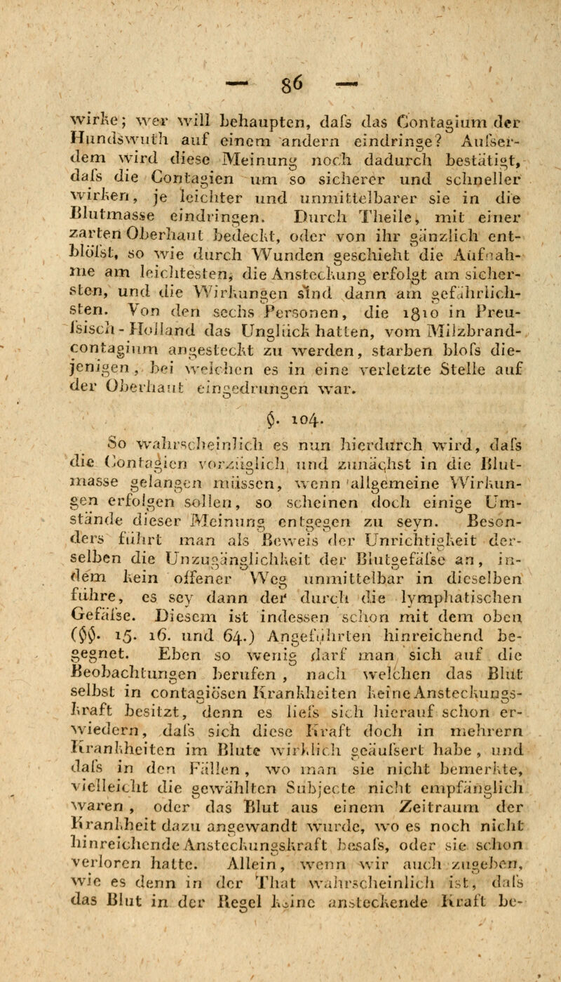wirhe; wer will behaupten, dafs das Contagium der Hundswiith auf einem andern eindringe? Aulser- dem wird diese Meinung noch dadurch bestätigt, dafs die Coniagien um so sicherer und schneller wirlien, je leichter und unmittelbarer sie in die Blutmasse eindringen. Durch Theile, mit einer zarten Oberhaut bedeckt, oder von ihr gänzlich ent- blöTst, so wie durch Wunden geschieht die Aufnah- me am leiclitesten, die Anstechung erfolgt am sicher- sten, und die Wirivungen sind dann am gef.ihriich- sten. Von den sechs Personen, die igio in Preu- isisch-Holland das Unglück hatten, vom Müzbrand- contagium angestecht zu werden, starben blofs die- jenigen , bei welchen es in eine verletzte Stelle auf der Obei'hauL eingedrungen war, $. 104. So wahrscheinlich es nun hierdurch wird, dafs die (jonfa«icn vorzüoMch und zunächst in die Blut- inasse gelangen müssen, wenn allgemeine Wirkun- gen erfolgen sollen, so scheinen doch einige Um- stände dieser Meinung entgegen zu seyn. Beson- ders fuhrt man als Beweis der Unrichtigheit der- selben die Unzupvän?Jichkeit der Blutgefäfsc an, in- dem kein offener Weg immittelbar in dieselben führe, es sey dann dei' durch die lymphatischen Gefäfse. Diesem ist indessen schon mit dem oben ($•5- 15» i6- lind 64.) Angeführten hinreichend be- gegnet. Eben so wenig darf man sich auf die Beobachtungen berufen , nach welchen das Bhlt selbst in conta^iösen Krankheiten keine Ansteckun^s- ^ratt besitzt, denn es liefs sich hierauf schon er- wiedern, dal's sich diese Kraft doch in mehrern Krankheiten im Blute wirklich geäufsert habe , und dais in den Fällen, wo man sie nicht bemerkte, vielleiclit die gewählten Subjecte niclit empfänglich waren , oder das Blut aus einem Zeitraum der Krankheit dazu angewandt w^urde, wo es noch nicht hinreichendeAnsteckunsskraft be^safs, oder sie schon verloren hatte. Allein, wenn wir auch zugeben, wie es denn in der That waiu'scheinlicii ist, dal's das Blut in der Kegel keine ansteckende Kraft be-