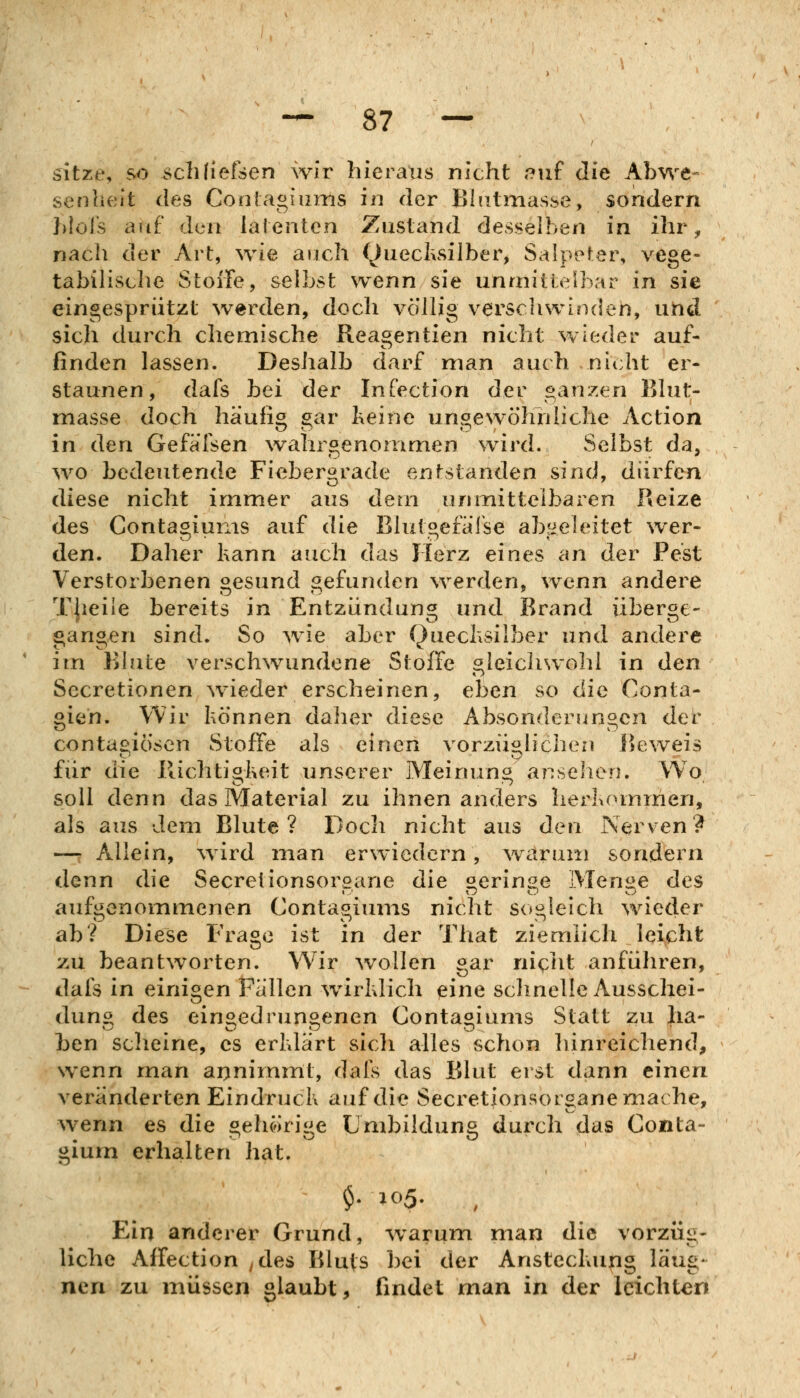 sitze, so schliefsen wir hieraus nicht r?uf die Abwe- senheit des Conlagiums in der Bhitmasse, sondern hlols auf den latenten Zustand desselben in ihr, nach der Art, wie auch Quecksilber, Salpeter, vege- tabilisclie Stolle, selbst wenn sie unmittelbar in sie eingespriitzt werden, doch völlig verschwinden, uhd sich durch chemische Reagentien nicht wieder auf- finden lassen. Deshalb darf man auch nicht er- staunen, dafs bei der Infection der ganzen Bhit- masse doch häufig gar teine ungewöhnliche Action in den Gefälsen \vahrgenonimen wird. Selbst da, WO bedeutende Fiebergrade entstanden sind, dürfen diese nicht immer aus dem unmittelbaren Reize des Contagiunis auf die Blutgefälse abgeleitet wer- den. Daher hann auch das Herz eines an der Pest Verstorbenen gesund gefunden werden, wenn andere TJieiie bereits in Entzündung und Brand überge- gangen sind. So ^vie aber Quechsilber und andere im Blute verschwundene Stoffe gleichwohl in den Secretionen ^vieder erscheinen, eben so die Conta- gien. Wir können daher diese Absonderungen det contagiösen Stoffe als einen vorzüglichen Be^veis für die Richtiokeit unserer Meinung anseilen. Wo soll denn das Material zu ihnen anders heriioinmen, als aus dem Blute? Doch nicht aus den Nerven? —r Allein, wird man erwiedern, warum sondern denn die Secretionsorsarie die »erin^e MeniJ^e des aufgenommenen Contagiunis nicht sogleich wieder ab? Diese Frage ist in der That ziemlich leicht zu beantworten. Wir wollen gar nic>ht anführen, dafs In einigen Fallen wirldich eine schnelle Ausschei- dung des eingedrungenen Contagiunis Statt zu ha- ben scheine, es erhlärt sich alles schon hinreichend, wenn man aijnimmt, dafs das Blut erst dann einen veränderten Eindruck auf die Secretionsorgane mache, wenn es die gehörige Umbildung durch das Conta- gium erhalten hat. Ein anderer Grund, warum man die vorzüg- liche Alfection ^des Bluts ])ei der Anstechung laug- ncn zu müssen glaubt, findet man in der leichten