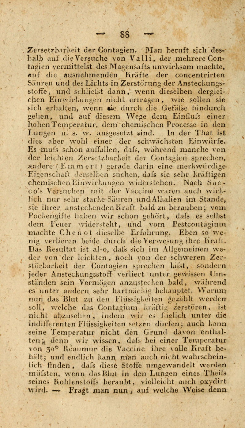 Zersetzb.irheit der Contaoien. Man beruft sicli des« heilh auf die Versuche von Valli, der mehrere Con- tagien vermittelst des Magensafts unwirksam machte, nuf die ausnehmenden Kräfte der concentrirfcen Säuren und des Lichts in Zersto'rung der Anstechungs-r Stoffe, und schliefst dann, wenn dieselben derglei- chen Einwirhunaen nicht erlrasen , wie sollen sie sich ei^liaiten, wenn ue durch die Gefiifse hindurch i^ehcn, und auf diesem Wege dem Einflufs einer holienTemperatur, dem chemischen Processo in den Lunten u. s. w. ausgesetzt sind. In der That ist dies aber wohl einer der schwächsten Einwürfe. Es mufs schon aufralien, dafs, während manche von der leichlen Zerscizbarheit der Contagieii sprechen, andere ( E rnm e rt) gerade darin eine merhwiirdige Eis^enschafl derselben suchen, dafs sie sehr bräftigen chemischen Einwirhungen Vvn'derstehen. Nach Sat- co's Versuchen nn't der Vaccine \varo'n auch wirb- lich nur sehr starbe Säuren und Albalien im Stande, sie ilirer anstecbendcn Kraft bald zu berauben ; vom Poebengifte haben wir schon gehört, dafs es selbst dem Feuer wideisteht, und Aom Pestcontagium machte Chenot dieselbe Erfahrung. Eben so we- nij^ verlieren beide durch die Verwesuno ihre Kraft, Das Fiesultat ist al-o, dafs sich im Allgemeinen we- der von der leichten, noch von der schweren Zcr- störbarbeit der Contagien sprecJien läfst, sondern jeder Anstecbungsstoff verliert unter gewissen llin-^ ständen sein Vermögen an7;ustechen bald, während es unter andern sehr hartnäcbig behauptet, Warum nun das Blut zu den Flüssigbciten gezählt werden soll, welche das Contagium iiräftig zerstören, ist nicht abzusehr^n , indem wir es fdglich unter die indifferenten Fliisslgbeiten setzen dürfen; auch bann seine Temperatur nicht den Grund davon enthal- ten jj denn wir wissen, dafs hei einer Temperatur von 30*^ Ficaumur die Vaccine ihre volle Kraft fee-^ hält; und endlich kann nian auch nicht wahrschein- lich finden , dafs diese Stoffe umgewandelt werden müfsten, w*enn das Blut in den Lungen eines Tiieils seines Kohlenstoffs beraubt, vielleiclit auch öxydiit wird. —^ Fragt man nun , auf welche Weise denn