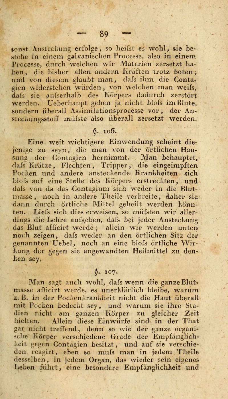 sonst Anstecliuiig erfolge, so heilst es wohl, sie be- stehe in einem galvanischen Processe, also in einem Processe, durch welchen wir Materien zersetzt ha- ben, die bisher allen andern Kräften trotz boten; und von diesem glaubt man, dafs ihm die Contai gien widerstehen würden, von welchen man weils, dals sie aufserhalb des Korpers dadurch zerstört werden. Ueberhaupt gehen ja nicht blofs imBlute^ sondern überall Ascimilationsprocesse vor, der An-' stecliUngsstolF iriui'ste also überall zersetzt werden« $. 106. Eine weit wichtigere Einwendung scheint die- fenioe zu seyn, die man von der örtlichen Hau- sung der Contagien hernimmt. Man behauptet, dafs Kratze, Flechten, Tripper, die eingeimpften Pochen und andere ansteckende Krankheiten .sich blois auf eine Stelle des Körpers erstreckten, und dafs von da das Contagium sich weder in die Blut- inasse , noch in andere Theile verbreite, daher sie dann durch örtliche Miltel geheilt werden könn- ten. Liefs sich dies erweisen, so müfsten wir aller- dings die Lehre aufgeben, dafs bei jeder Ansteckung das Blut afficirt Averde ; allein ^vir \verden unten noch zeigen, dafs ^veder an den örtlichen Sitz der genannten Uebel, noch an eine blofs örtliche Wir- kung der gegen sie angewandten Heilmittel zu den-^ Iien sey, $. 107. Man sagt auch wohl, dafs wenn die ganze Blut-r massc afficirt werde, es unerklärlich bleibe, warum z. B. in der Pockenkrankheit nicht die Haut überall mit Pocken bedeckt sey, und warum sie ihre Sta- dien nicht am ganzen Körper zu gleicher Zeit hielten. Allein diese Einwürfe sind in der That gar nicht treffend, denn so wie der ganze organi- sche Körper verschiedene Grade der Empfänglich- keit gegen Contagien besitzt, und auf sie verschie- den reagirt, ^he.n so mufs man in jedem Theile desselben, in jedem Organ, das wieder sein eigenes Leben führt, eine besondere Empfänglichkeit und