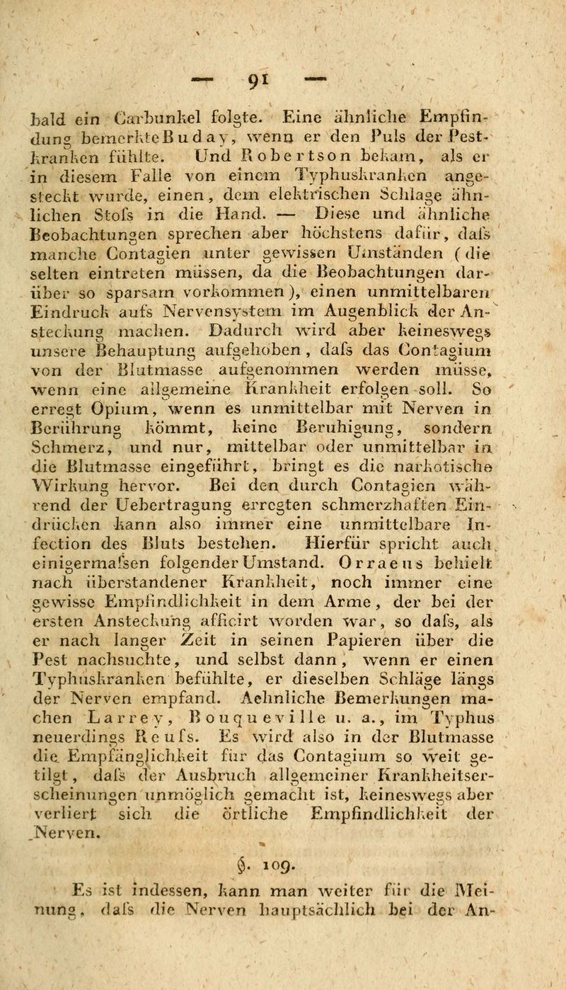 hald ein Carbunkel folgte. Eine ähnliche Empfin« düng bemerlxlcBuday, wenn er den Puls der Pest- hranhcn fühlte. Und Robertson teliam, als er in diesem Falle von einem Typhuskranhen ange- steckt wurde, einen, dem elektrischen Schlage ähn- lichen Stofs in die Hand. — Diese und ähnliche Beobachtungen sprechen aber höchstens dafiir, dais manche Contagien unter gewissen Uaiständen (die selten eintreten müssen, da die Beobachtungen dar- über so sparsam vorkommen), einen unmittelbaren. Eindruck aufs Nervensystem im Augenblick der An- steckun^ machen. Dadurch wird aber keineswegs unsere Behauptung aufgehoben , dafs das Contagium von der Blutmasse aufgenommen werden müsse, >venn eine allgemeine Krankheit erfolgen soll. So erregt Opium, wenn es unmittelbar mit Nerven in Berührung kömmt, keine Beruhigung, sondern Schmerz, und nur, mittelbar oder unmittelbar ia die Blutmasse eingeführt, bringt es die narkotische Wirkung hervor. Bei den durch Contagien wäh- rend der Uebertragung erregten schmerzhaften Ein- drücken kann also immer eine unmittelbare In- fection des Bluts bestehen. Hierfür spricht aucli einigermafsen folgender Umstand. Orraeus behielt nach überstandener Kranklieit, noch immer eine gewisse Empfindlichkeit in dem Arme, der bei der ersten Ansteckung afficirt worden war, so dafs, als er nach langer Zeit in seinen Papieren über die Pest nachsuchte, und selbst dann, wenn er einen Typhuskranken befühlte, er dieselben Schläge längs der Nerven empfand. Aehnliche Bemerkungen ma- chen Larrey, B o u q u e v i 11 e u. a., im Typhus neuerdings Picufs. Es wird also in der Blutmasse die Empfänglichkeit fiir das Contagium so weit ge- tilgt, dafs der Ausbruch allgemeiner Krankheitser- scheinungen unmÖ2iich i^emacht ist, keineswegs aber verliert sich die örtliche Empfindlichkeit der ^Nerven. $. 109. Es ist indessen, kann man weiter für die IVIei- nung, dafs die Nerven hauptsächlich bei der An-