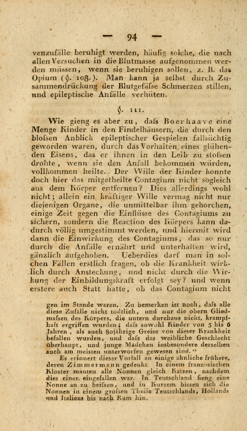 yenzufälle beruhigt werden, häufig solche, die nach allen Versuchen in dieBlutmasse aufgenommen wer- den müssen, wenn sie beruhigen sollen, z. B. das Opium ($.1080- Man kann ja selbst durch Zu- sammendrücltung der Blutgefäfse Schmerzen stillen, und epileptische Anfälle verhüten. ^. 111. Wie gieng es aber zu, dafs Boerhaave eine Menge Kinder in den Findelhäusern, die durch den blolscn Anblick epileptischer Gespielen faüsüchtig geworden waren, durch das Vorhalten eines glühen- den Eisens, das er ihnen in den Leib zu stofsen drohte , wenn sie den Anfail bcKomnien würden, vollkommen heilte. Der Wille der Kinder konnte doch hier das mitsetheilte Contaoium nicht sogleich aus dem Korper entfernen? Dies allerdings wohl nicht; allein ein kräftiger Wille vei-mag nicht nur diejenigen Organe, die unmittelbar ilim gehorchen, einige Zeit ^eoen die Einflüsse des Conta^iums zu sichern, sondern die Reaction des Korpers kann da- durch völlig umgestimmt werden, und hiermit wird dann die Einwirkung des Contagiums, das so nur durch die Anfälle ernährt und unterhalten wird, aänzhch aufi^ehoben. Ueberdies darf man in sol- chen Fällen erstlich fragen, ob die Krankheit wirk- lich durch Ansteckung, und nichc durch die Wir-- kung der Einbildungskraft erfolgt sey? und wenn erstere auch Statt hatte, ob das Contagium nicht gen im Stunde waren» Zu bemerken ist noch, dafs alle diese Zufälle nicht tödtlich, und nur die obern Glied- mafsen des Körpers, die untern durchaus niciit, krampf- haft ergriffen wurden; dafs sowohl Kinder von 5 bis 6 Jahren , als auch 80jährige Greise von dieser Krankheit befallen wurden, und dafs das weibliche Geschlecht überhaupt, und junge Mädchen insbesondere derselben auch am meisten unterworfen gewesen sind. '* Es erinnert dieser Vorfall au einige ahnliche frühere, deren Zimmermann gedenkt. In einem französischen Kloster mauteu alle Nonnen gleich Karben , nachdem. dies einer, eingefallen war. In Teutschland fieng eine ISlonne an zu beifsen, und in Kurzem bissen sich die Nonnen in einem grofsen Tlieile Teutschlands, Hollands nnd Iiaiiens bis nach Kom hin.