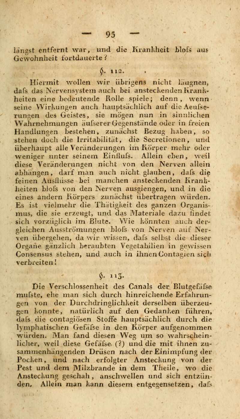 längst entfernt war, und die Krankheit blofs aus Gewohnheit fortdauerte? ^. 112. Hlennit waillen wir übrigens nicht iaugnen, dafs das Nervensystejn auch bei ansteckenden Kranit- heiten eine bedeutende Rolle spiele; denn, wenn seine Wirkungen auch hauptsachlich auf die Aeufse* Tungen des Geistes, sie mögen nun in sinnlichen Wahrnehmungen äufserer Gegenstände oder in freien Handlungen bestehen, zunächst Bezug haben, so stehen doch die Irritabilität, die Secretionen, und überhaupt alle Veränderungen im Körper mehr oder weniger unter seinem Einflufs. Allein eben, weil diese Veränderungen nicht von den Nerven allein abhängen, darf man auch nicht glauben, dafs di^ feinen Ausflusse bei manchen ansteckenden Krank- heiten blofs von den Nerven ausgiengen, und in die eines andern Körpers zunächst übertragen würden. Es ist vielmehr die Thätiokeit des «anzen Oroanis- O O tj mus, die sie erzeugt, und das Materiale dazu lindefc sich vorzüglich im Blute. Wie könnten auch der- gleichen Ausströmungen blofs von Nerven auf Ner- ven übergehen, da wir wissen, dafs selbst die dieser Organe gänzlich beraubten Vegetahiüen in gewissen Consensus stehen, und auch in ihnen Contagien sich verbreiten I $• 11 Die Verschlossenheit des Canals der Blutgefäfse mufste, ehe man sich durch hinreichende Erfahrun- gen von der Durchdringlichkeit derselben überzeu- gen konnte, natürlich auf den Gedanken führen, dat's die contagiösen Stoffe hauptsächlich durch die lymphatischen Gefäfse in den Körper aufgenommen würden. Man fand diesen We« um so wahrschein- lieber, weil diese Gefäfse. (?) und die mit ihnen zu- sammenhängenden Drüsen nach der Einimpfung der Pocken, und nach erfolgter Ansteckung von der Pest und dem Milzbrände in dem Theile, wo die Ansteckung geschah, anschwellen und sich entzün- den. Allein man kann diesem entgegensetzen, da&
