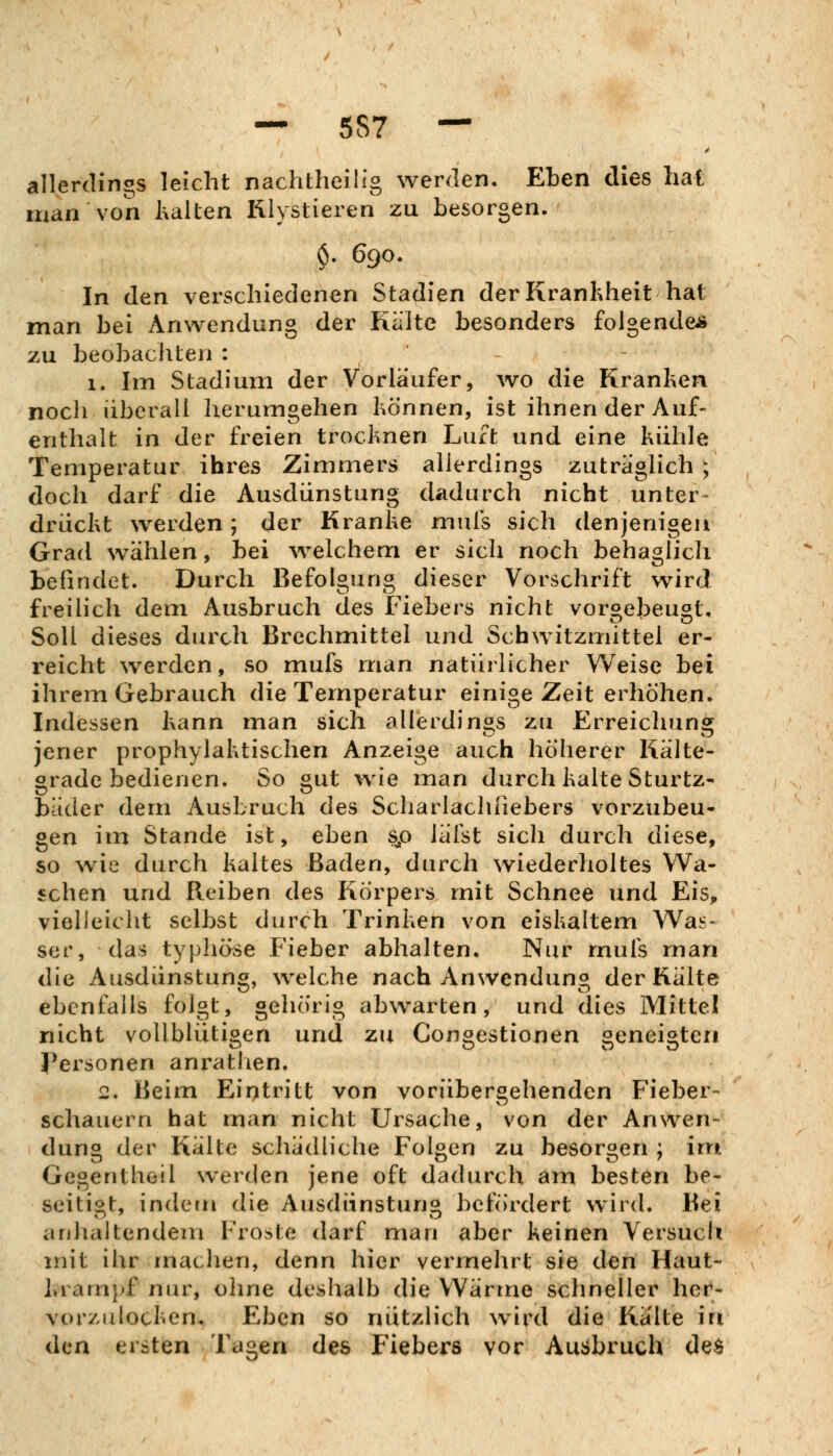 allerdings leicht nachtheilig werden. Eben dies hat man von hallen lilystieren zu besorgen. $. 690. In den verschiedenen Stadien derKranhheit hat man bei Anwendung der Kälte besonders folgende* zu beobachten : 1. Im Stadium der Vorläufer, wo die Kranken noch überall herumgehen hönnen, ist ihnen der Auf- enthalt in der freien trocknen Luft und eine kühle Temperatur ihres Zimmers allerdings zuträglich ; doch darf die Ausdünstung dadurch nicht unter- drückt werden; der Kranke mufs sich denjenigen Grad wählen, bei welchem er sich noch behaglich beündet. Durch Befolgung dieser Vorschrift wird freilich dem Ausbruch des Fiebers nicht voroebeuöt, Soll dieses durch Brechmittel und Schwitzmittel er- reicht werden, so mufs man natürlicher Weise bei ihrem Gebrauch die Temperatur einige Zeit erhöhen. Indessen kann man sich allerdings zu Erreicliuns^ jener prophylaktischen Anzeige auch höherer Kälte- grade bedienen. So gut wie man durch kalte Sturtz- bäder dem Ausbruch des Scliarlachiiebers vorzubeu- gen im Stande ist, eben sp lälst sich durch diese, so wie durch kaltes Baden, durch wiederholtes Wa- schen und Reiben des Körpers mit Schnee und Eis, vielleiclit selbst durch Trinken von eiskaltem Was- ser, das typhöse Fieber abhalten. Nur rnufs man die Ausdünstung, welche nach Anwendung der Kälte ebenfalls folgt, gehörig abwarten, und dies Mittel nicht vollblütigen und zn Congestionen geneigten Personen anrathen. 2. Beim Eintritt von vorübergehenden Fieber- schauern hat man nicht Ursache, von der Anwen- dung der Kälte schädliche Folgen zu besorgen ; im Gegentheil werden jene oft dadurch am besten be- seitigt, indem die Ausdünstung befördert wird. Bei anhaltendem Froste darf man aber keinen Versuch mit ihr machen, denn hier vermehrt sie den Haut- kram}>f nur, ohne deshalb die Wärme schneller her- vor/u locken. Eben so nützlich wird die Kälte in den ersten Tagen des Fiebers vor Ausbruch de$