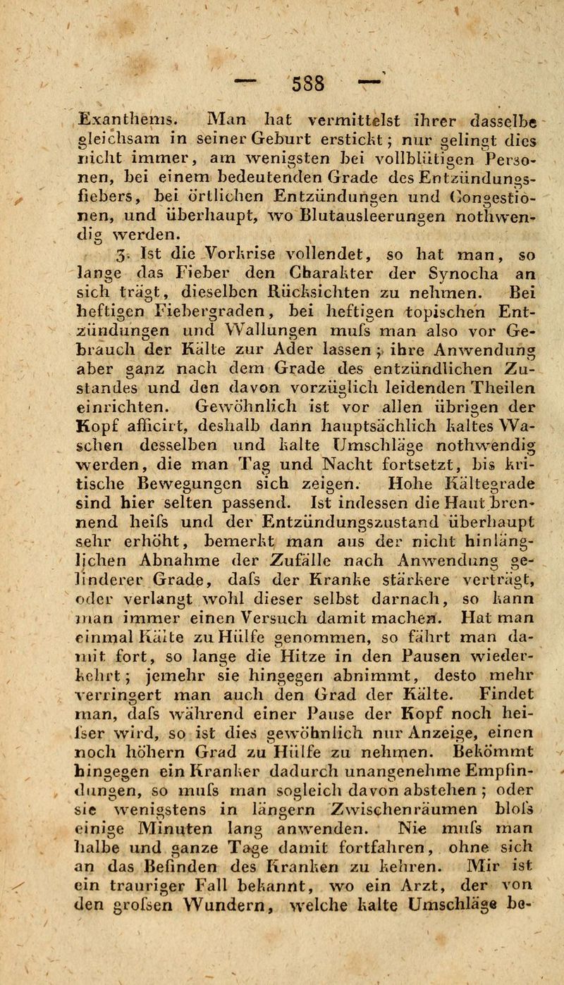 Exanthems. Man hat vermittelst ihrer dasselbe gleichsam in seiner Geburt erstickt; nur gelingt dies uiclit immer, am wenigsten bei vollblütigen Perso- nen, bei einem bedeutenden Grade des Entzündungs- fiebers, bei örtlichen Entzündungen und (longestiö- nen, und überhaupt, wo Blutausleerungen nothwen^ dig werden. 5. Ist die Vorkrise vollendet, so hat man, so lange das Fieber den Charakter der Synocha an sich trägt, dieselben Rücksichten zu nehmen. Bei heftigen Fiebergraden, bei heftigen topischen Ent- 2;ündungen und Wallungen mufs man also vor Ge- brauch der Kalte zur Ader lassen ; ihre Anwendung aber ganz nach dem Grade des entzündlichen Zu- standes und den davon vorzüglich leidenden Theilen einrichten. Gewöhnlich ist vor allen übrigen der Kopf afficirt, deshalb dann hauptsächlich kaltes Wa- schen desselben und kalte Umschläge nothwendig werden, die man Tag und Nacht fortsetzt, bis kri- tische Bewegungen sich zeigen. Hohe Kältegrade sind hier selten passend. Ist indessen die Haut tren- nend heifs und der Entzündungszustand überhaupt sehr erhöht, bemerkt man aus der nicht hinläng- lichen Abnahme der Zufälle nach Anwendung ge- linderer Grade, dafs der Kranke stärkere verträgt, oder verlangt \vohl dieser selbst darnach, so kann man immer einen Versuch damit machen. Hat man einmal Kälte zu Hülfe benommen, so fährt man da- mit fort, so lange die Hitze in den Pausen wieder- kehrt; jemehr sie hingegen abnimmt, desto mehr verringert man auch den Grad der Kälte. Findet rnan, dafs während einer Pause der Kopf noch hei- Iser wird, so ist dies gewöhnlich nur Anzeige, einen noch höhern Gi^ad zu Hülfe zu nehmen. Bekömmt hingegen ein Kranker dadurch unangenehme Empfin- dungen, so mufs man sogleich davon abstehen ; oder sie wenigstens in längern Zwischenräumen blofs einige Minuten lang anwenden. Ni« mufs man lialbe und ganze Tage damit fortfahren, ohne sich an das Befinden des Kranken zu kehren. Mir ist ein trauriger Fall bekannt, \vo ein Arzt, der von den grofsen Wundern, welche kalte Umschläge bo-