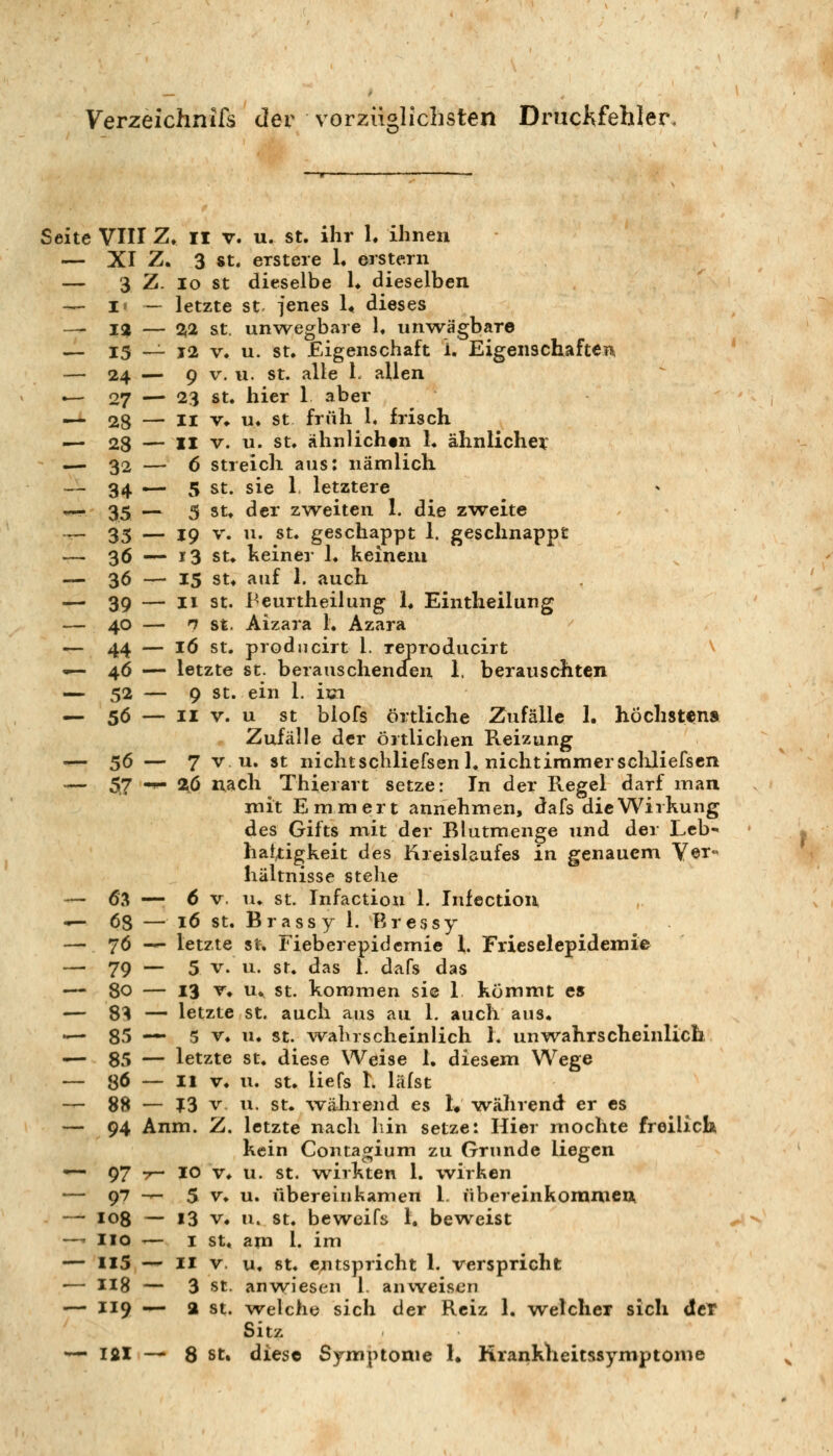 Verzeichnis der vorzüglichsten DrucKfehler Seite VIII Zr II V. u. st. ihr h ihnen — XI Z. 3 8 t, erst er e !• erstem — 3 Z. lo st dieselbe 1* dieselben — i* — letzte st jenes L dieses — 12 — %2 St. unw^egbare 1. unwägbare — 13 — j2 V, u. St. Eigenschaft 1. Eigenschaften — 24 — 9 V. II. St. alle 1. allen •— 27 — 23 St. hier 1 aber — 28 — II v^ u. st früh 1. frisch •^ 28 — II V. u. St. ähnlichtn 1. ähnlicher ,—. 32 — 6 Streich ans: nämlich —- 34 ^- 5 St. sie 1 letztere .— 35 — 5 St. der zweiten 1. die zweite -^ 35 — 19 V. u. St. geschappt 1. geschnappt — 36 — 13 St. keiner 1. keinem — 36 — 15 SU auf 1. auch ^ 39 — II St. Peurtheilung h Eintheilung — 40 — n St. Aizara 1. Azara — 44 — lö St. prodncirt 1. reproducirt ^ —46 — letzte St. berauschenden 1. berauschten — 52 — 9 St. ein 1. im — 56 — II V. u st blofs örtliche Zufälle 1. höchstens Zufälle der örtlichen Reizung — 56 — 7 V u. st nichtschliefsenl. nicht immer scliliefscn — 57 -^ 2^0 nach Thierart setze: In der Regel darf man mit Emmert annehmen, dafs die Wirkung des Gifts mit der Blutmenge und der Lcb^ hattigkeit des Kreislaufes in genauem V©t« hältnisse stehe — 63 — 6 V. u. st. Infaction 1. Infection — 68 — lö st. Brassy 1. Bressy — 76 -^ letzte st, Fieberepidemie 1. Frieselepidemie — 79 — 5 V. u. St. das 1. dafs das — 80 — 13 T» n^ St. kommen si© 1 kömmt es — 8^ — letzte St. auch aus au 1. auch aus. — 85 — 5 V. u. St. wahrscheinlich 1. unvrahrscheinlich — 85 — letzte st. diese Weise 1. diesem Wege — 86 — 11 V. u. St. liefs I. liifst — 88 — ?3 V u. St. während es !♦ wälirend er es — 94 Anm. Z. letzte nach liin setze: Hier mochte freilich kein Contaojium zu Grunde liegen u. st. wirkten 1. wirken u. übereinkamen 1. übereinkommen u. st. beweifs 1. beweist am l. im u. 8t. entspricht 1. verspricht anwiesen l. anweisen welche sich der Reiz 1. w^etcher sich dcT Sitz •— Ifil — 8 st» diese Symptome 1. Rrankheitssymptome 97 ^ 10 V. 97 -^ 5 V. 108 - 13 V. HO — I St. 115 — II V. 118 - 3 St. 119 — a St.