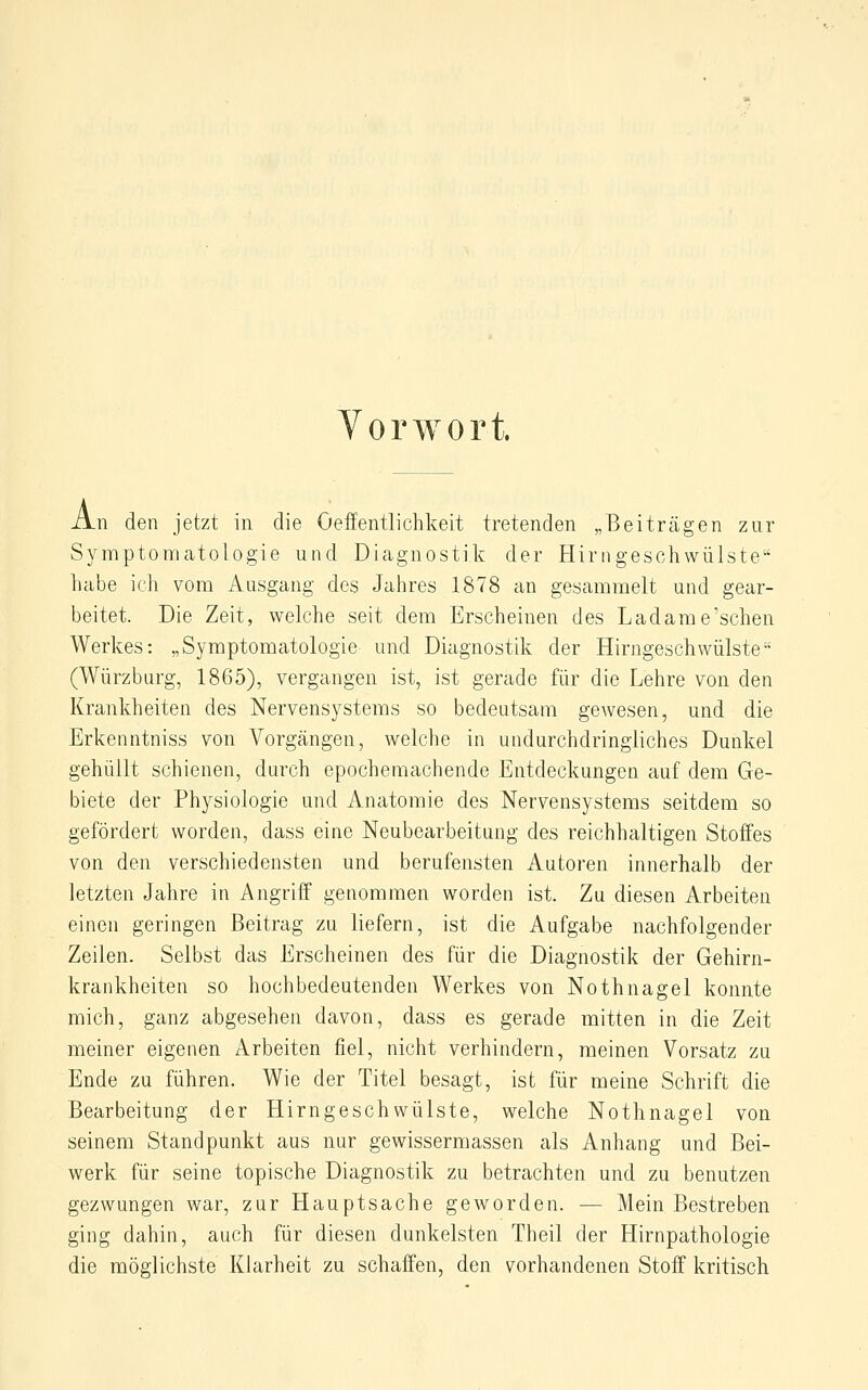 Vorwort. An den jetzt in die Oeffentlichkeit tretenden „Beiträgen zur Symptomatologie und Dicagnostik der Hirngeschwülste habe ich vom Ausgang des Jahres 1878 an gesammelt und gear- beitet. Die Zeit, welche seit dem Erscheinen des Ladame'schen Werkes: „Symptomatologie und Diagnostik der Hirngeschwülste (Würzburg, 1865), vergangen ist, ist gerade für die Lehre von den Krankheiten des Nervensystems so bedeutsam gewesen, und die Erkenntniss von Vorgängen, welche in undurchdringliches Dunkel gehüllt schienen, durch epochemachende Entdeckungen auf dem Ge- biete der Physiologie und Anatomie des Nervensystems seitdem so gefördert worden, dass eine Neubearbeitung des reichhaltigen Stoffes von den verschiedensten und berufensten Autoren innerhalb der letzten Jahre in Angriff genommen worden ist. Zu diesen Arbeiten einen geringen Beitrag zu liefern, ist die Aufgabe nachfolgender Zeilen. Selbst das Erscheinen des für die Diagnostik der Gehirn- krankheiten so hochbedeutenden Werkes von Nothnagel konnte mich, ganz abgesehen davon, dass es gerade mitten in die Zeit meiner eigenen Arbeiten fiel, nicht verhindern, meinen Vorsatz zu Ende zu führen. Wie der Titel besagt, ist für meine Schrift die Bearbeitung der Hirngeschwülste, welche Nothnagel von seinem Standpunkt aus nur gewissermassen als Anhang und Bei- werk für seine topische Diagnostik zu betrachten und zu benutzen gezwungen war, zur Hauptsache geworden. — Mein Bestreben ging dahin, auch für diesen dunkeisten Theil der Hirnpathologie die möglichste Klarheit zu schaffen, den vorhandenen Stoff kritisch