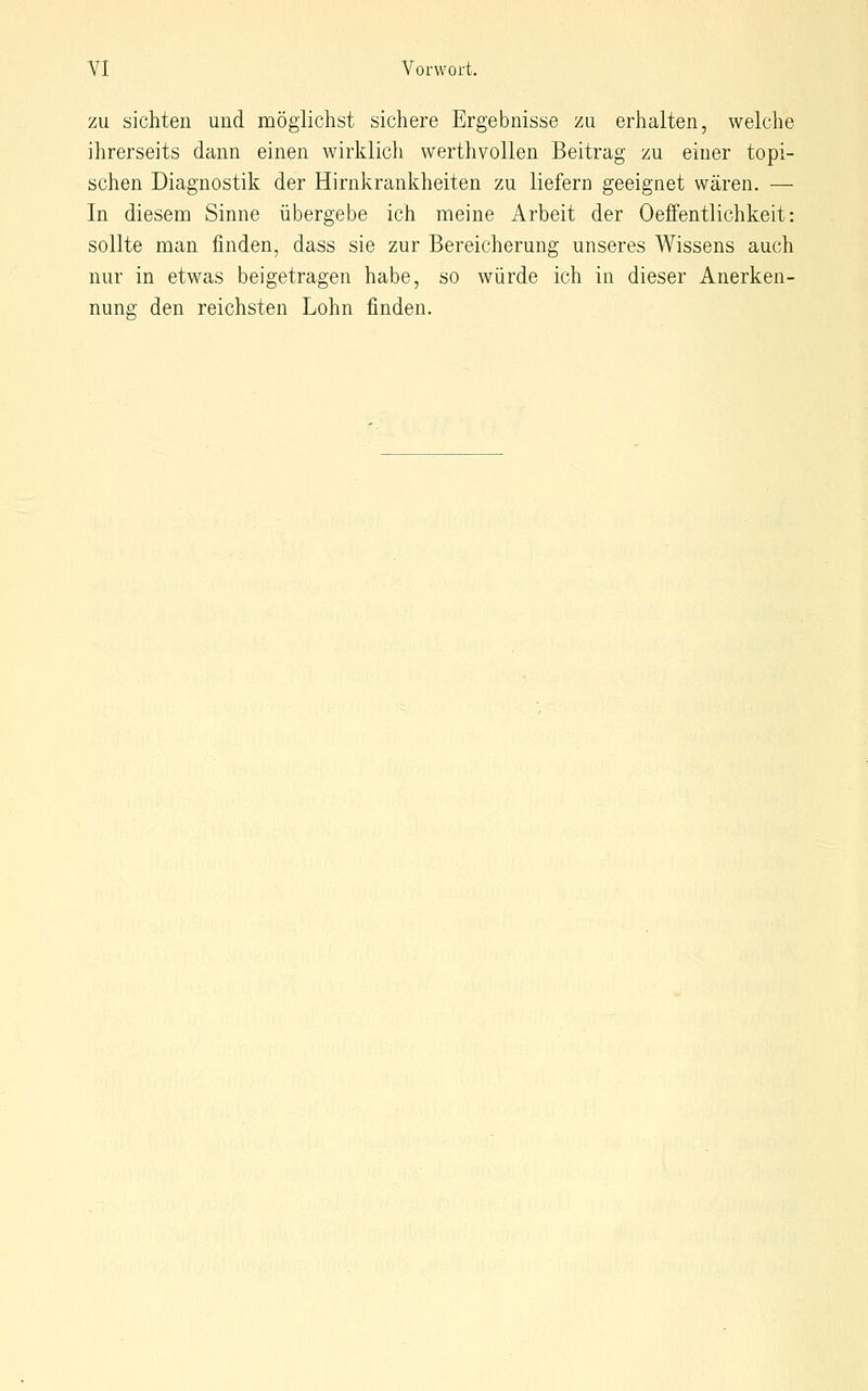 ZU sichten und möglichst sichere Ergebnisse zu erhalten, welche ihrerseits dann einen wirklich werthvollen Beitrag zu einer topi- schen Diagnostik der Hirnkrankheiten zu liefern geeignet wären. — In diesem Sinne übergebe ich meine Arbeit der Oeffentlichkeit: sollte man finden, dass sie zur Bereicherung unseres Wissens auch nur in etwas beigetragen habe, so würde ich in dieser Anerken- nung den reichsten Lohn finden.