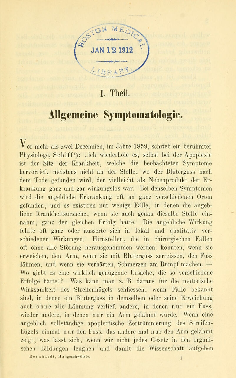 JAN 12 1912 ^ I. Theil. Allgemeine Symptomatologie. V or mehr als zwei Decennien, im Jahre 1859, schrieb ein berühmter Physiologe, Schifft): „ich wiederhole es, selbst bei der Apoplexie ist der Sitz der Krankheit, welche die beobachteten Symptome hervorrief, meistens nicht an der Stelle, wo der BlutergQSS nach dem Tode gefunden wird, der vielleicht als Nebenprodukt der Er- krankung ganz und gar wirkungslos war. Bei denselben Symptomen wird die angebliche Erkrankung oft an ganz verschiedenen Orten gefunden, und es existiren nur wenige Fälle, in denen die angeb- liche Krankheitsursache, wenn sie auch genau dieselbe Stelle ein- nahm, ganz den gleichen Erfolg hatte. Die angebliche Wirkung fehlte oft ganz oder äusserte sich in lokal und qualitativ ver- schiedenen Wirkungen. Hirnstellen, die in chirurgischen Fällen oft ohne alle Störung herausgenommen werden, konnten, wenn sie erweichen, den Arm, wenn sie mit Bluterguss zerreissen, den Fuss lähmen, und wenn sie verhärten, Schmerzen am Rumpf machen. — Wo giebt es eine wirklich genügende Ursache, die so verschiedene Erfolge hätte!? Was kann man z. B. daraus für die motorische Wirksamkeit des Streifenhügels schliessen, wenn Fälle bekannt sind, in denen ein Bluterguss in demselben oder seine Erweichung auch ohne alle Lähmung verlief, andere, in denen nur ein Fuss, wieder andere, in denen nur ein Arm gelähmt wurde. Wenn eine angeblich vollständige apoplectische Zertrümmerung des Streifen- hügels einmal nur den Fuss, das andere mal nur den Arm gelähmt zeigt, was lässt sich, wenn wir nicht jedes Gesetz in den organi- schen Bildungen leugnen und damit die Wissenschaft aufgeben