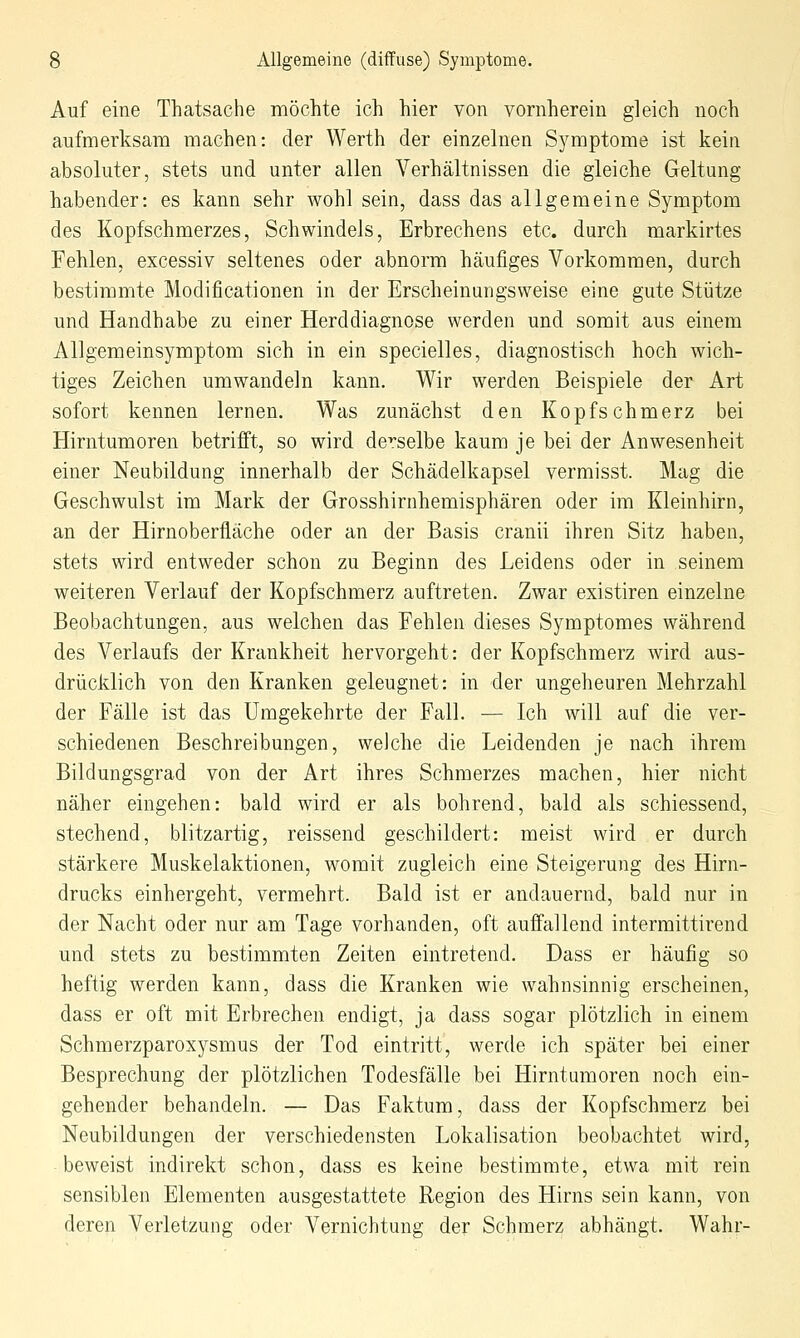 Auf eine Thatsache möchte ich hier von vornherein gleich noch aufmerksam machen: der Werth der einzelnen Symptome ist kein absoluter, stets und unter allen Verhältnissen die gleiche Geltung habender: es kann sehr wohl sein, dass das allgemeine Symptom des Kopfschmerzes, Schwindels, Erbrechens etc. durch markirtes Fehlen, excessiv seltenes oder abnorm häufiges Vorkommen, durch bestimmte Modificationen in der Erscheinungsweise eine gute Stütze und Handhabe zu einer Herddiagnose werden und somit aus einem Allgemeinsymptom sich in ein specielles, diagnostisch hoch wich- tiges Zeichen umwandeln kann. Wir werden Beispiele der Art sofort kennen lernen. Was zunächst den Kopfschmerz bei Hirntumoren betrifft, so wird derselbe kaum je bei der Anwesenheit einer Neubildung innerhalb der Schädelkapsel vermisst. Mag die Geschwulst im Mark der Grosshirnhemisphären oder im Kleinhirn, an der Hirnoberfläche oder an der Basis cranii ihren Sitz haben, stets wird entweder schon zu Beginn des Leidens oder in seinem weiteren Verlauf der Kopfschmerz auftreten. Zwar existiren einzelne Beobachtungen, aus welchen das Fehlen dieses Symptomes während des Verlaufs der Krankheit hervorgeht: der Kopfschmerz wird aus- drücklich von den Kranken geleugnet: in der ungeheuren Mehrzahl der Fälle ist das Umgekehrte der Fall. — Ich will auf die ver- schiedenen Beschreibungen, welche die Leidenden je nach ihrem Bildungsgrad von der Art ihres Schmerzes machen, hier nicht näher eingehen: bald wird er als bohrend, bald als schiessend, stechend, blitzartig, reissend geschildert: meist wird er durch stärkere Muskelaktionen, womit zugleich eine Steigerung des Hirn- drucks einhergeht, vermehrt. Bald ist er andauernd, bald nur in der Nacht oder nur am Tage vorhanden, oft auffallend intermittirend und stets zu bestimmten Zeiten eintretend. Dass er häufig so heftig werden kann, dass die Kranken wie wahnsinnig erscheinen, dass er oft mit Erbrechen endigt, ja dass sogar plötzlich in einem Schmerzparoxysmus der Tod eintritt, werde ich später bei einer Besprechung der plötzlichen Todesfälle bei Hirntumoren noch ein- gehender behandeln. — Das Faktum, dass der Kopfschmerz bei Neubildungen der verschiedensten Lokalisation beobachtet wird, beweist indirekt schon, dass es keine bestimmte, etwa mit rein sensiblen Elementen ausgestattete Region des Hirns sein kann, von deren Verletzung oder Vernichtung der Schmerz abhängt. Wahr-