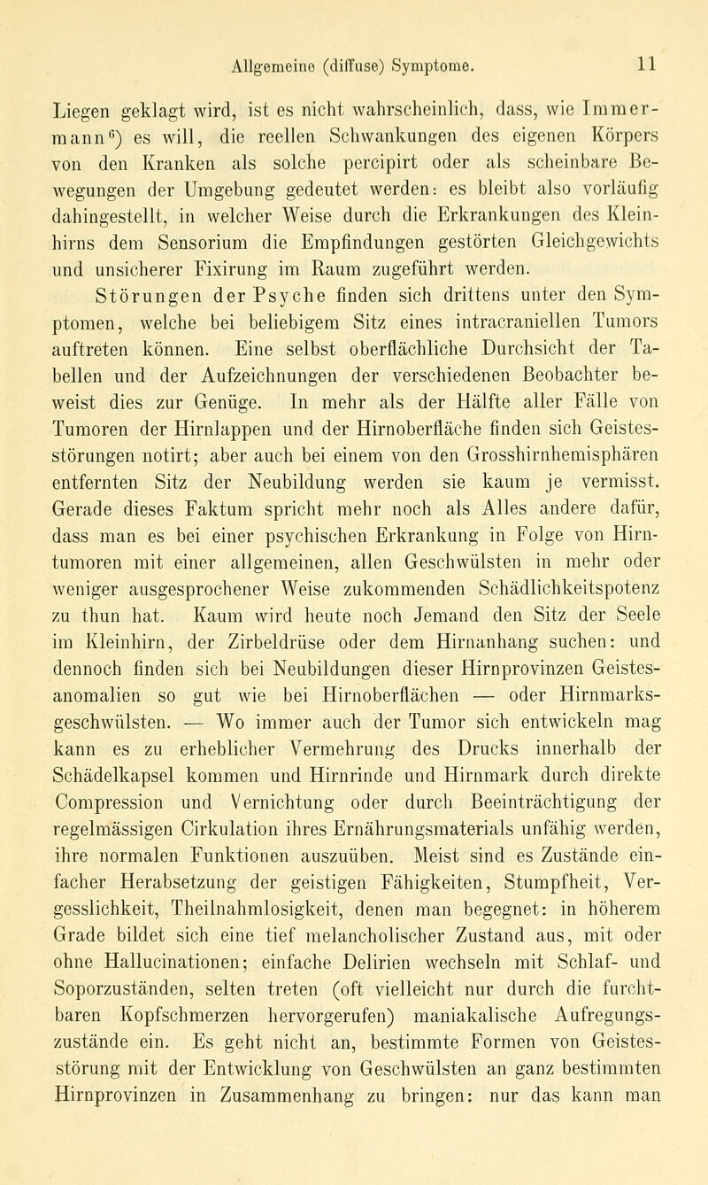 Liegen geklagt wird, ist es nicht wahrscheinlich, dass, wie Iramer- mann) es will, die reellen Schwankungen des eigenen Körpers von den Kranken als solche percipirt oder als scheinbare Be- wegungen der Umgebung gedeutet werden: es bleibt also vorläufig dahingestellt, in welcher Weise durch die Erkrankungen des Klein- hirns dem Sensorium die Empfindungen gestörten Gleichgewichts und unsicherer Fixirung im Raum zugeführt werden. Störungen der Psyche finden sich drittens unter den Sym- ptomen, welche bei beliebigem Sitz eines intracraniellen Tumors auftreten können. Eine selbst oberflächliche Durchsicht der Ta- bellen und der Aufzeichnungen der verschiedenen Beobachter be- weist dies zur Genüge. In mehr als der Hälfte aller Fälle von Tumoren der Hirnlappen und der Hirnoberfläche finden sich Geistes- störungen notirt; aber auch bei einem von den Grosshirnhemisphären entfernten Sitz der Neubildung werden sie kaum je vermisst. Gerade dieses Faktum spricht mehr noch als Alles andere dafür, dass man es bei einer psychischen Erkrankung in Folge von Hirn- tumoren mit einer allgemeinen, allen Geschwülsten in mehr oder weniger ausgesprochener Weise zukommenden Schädlichkeitspotenz zu thun hat. Kaum wird heute noch Jemand den Sitz der Seele im Kleinhirn, der Zirbeldrüse oder dem Hirnanhang suchen: und dennoch finden sich bei Neubildungen dieser Hirnprovinzen Geistes- anomalien so gut wie bei Hirnoberflächen — oder Hirnmarks- geschwülsten. — Wo immer auch der Tumor sich entwickeln mag kann es zu erheblicher Vermehrung des Drucks innerhalb der Schädelkapsel kommen und Hirnrinde und Hirnmark durch direkte Compression und Vernichtung oder durch Beeinträchtigung der regelmässigen Cirkulation ihres Ernährungsmaterials unfähig werden, ihre normalen Funktionen auszuüben. Meist sind es Zustände ein- facher Herabsetzung der geistigen Fähigkeiten, Stumpfheit, Ver- gesslichkeit, Theilnahmlosigkeit, denen man begegnet: in höherem Grade bildet sich eine tief melancholischer Zustand aus, mit oder ohne Hallucinationen; einfache Delirien wechseln mit Schlaf- und Soporzuständen, selten treten (oft vielleicht nur durch die furcht- baren Kopfschmerzen hervorgerufen) maniakalische Aufregungs- zustände ein. Es geht nicht an, bestimmte Formen von Geistes- störung mit der Entwicklung von Geschwülsten an ganz bestimmten Hirnprovinzen in Zusammenhang zu bringen; nur das kann man