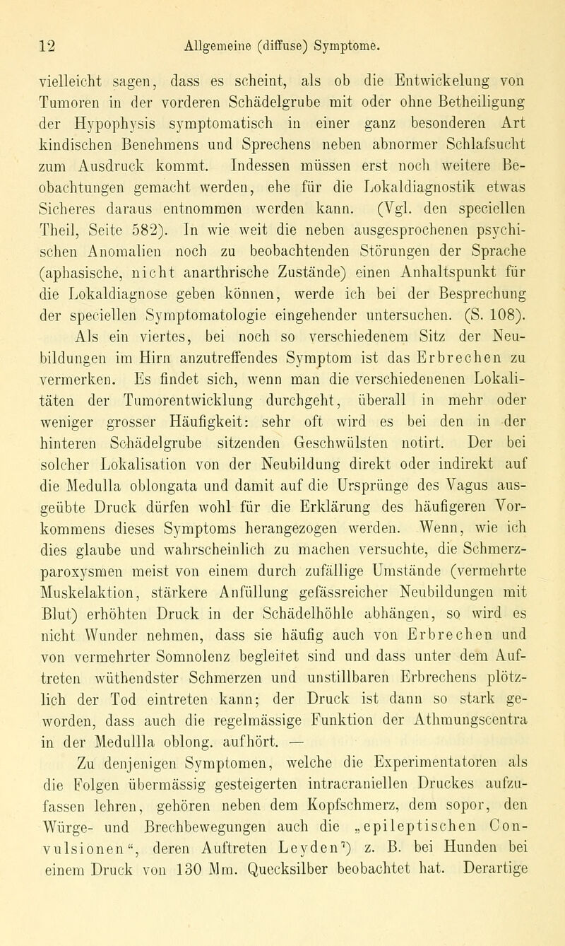 vielleicht sagen, dass es scheint, als ob die Entwickelung von Tumoren in der vorderen Schädelgrube mit oder ohne Betheiligung der Hypophysis symptomatisch in einer ganz besonderen Art kindischen Benehmens und Sprechens neben abnormer Schlafsucht zum Ausdruck kommt. Indessen müssen erst noch weitere Be- obachtungen gemacht werden, ehe für die Lokaldiagnostik etwas Sicheres daraus entnommen werden kann. (Vgl. den speciellen Thei], Seite 582). In wie weit die neben ausgesprochenen psychi- schen Anomalien noch zu beobachtenden Störungen der Sprache (aphasische, nicht anarthrische Zustände) einen Anhaltspunkt für die Lokaldiagnose geben können, werde ich bei der Besprechung der speciellen Symptomatologie eingehender untersuchen. (S. 108). Als ein viertes, bei noch so verschiedenem Sitz der Neu- bildungen im Hirn anzutreffendes Symptom ist das Erbrechen zu vermerken. Es findet sich, wenn man die verschiedenenen Lokali- täten der Tumorentwicklung durchgeht, überall in mehr oder weniger grosser Häufigkeit: sehr oft wird es bei den in der hinteren Schädel grübe sitzenden Geschwülsten notirt. Der bei solcher Lokalisation von der Neubildung direkt oder indirekt auf die Medulla oblongata und damit auf die Ursprünge des Vagus aus- geübte Druck dürfen wohl für die Erklärung des häufigeren Vor- kommens dieses Symptoms herangezogen werden. Wenn, wie ich dies glaube und wahrscheinlich zu machen versuchte, die Schmerz- paroxysmen meist von einem durch zufällige Umstände (vermehrte Muskelaktion, stärkere Anfüllung gefässreicher Neubildungen mit Blut) erhöhten Druck in der Schädelhöhle abliängen, so wird es nicht Wunder nehmen, dass sie häufig auch von Erbrechen und von vermehrter Somnolenz begleitet sind und dass unter dem Auf- treten wüthendster Schmerzen und unstillbaren Erbrechens plötz- lich der Tod eintreten kann; der Druck ist dann so stark ge- worden, dass auch die regelmässige Funktion der Athraungscentra in der Medullla oblong, aufhört. — Zu denjenigen Symptomen, welche die Experimentatoren als die Folgen übermässig gesteigerten intracraniellen Druckes aufzu- fassen lehren, gehören neben dem Kopfschmerz, dem sopor, den Würge- und Brechbewegungen auch die „epileptischen Con- vulsionen, deren Auftreten Leyden^) z. B. bei Hunden bei einem Druck von 130 Mm. Quecksilber beobachtet hat. Derartige